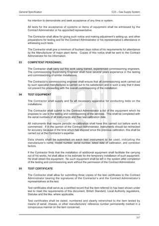 General Specification	                                                           C23 – Gas Supply System


        his intention to demonstrate and seek acceptance of any time or system.

	       All tests for the acceptance of systems or items of equipment shall be witnessed by the
        Contract Administrator or his appointed representative.

	       The Contractor shall allow for giving such notice and making adjustment’s setting up, and other
        preparations for testing and for the Contract Administrator or his representative’s attendance in
        witnessing such tests.

	       The Contractor shall give a minimum of fourteen days notice of his requirements for attendance
        by the Manufacturer of major plant items. Copies of this notice shall be sent to the Contract
        Administrator for his information.

03	     COMPETENT PERSONNEL

	       The Contractor shall carry out this work using trained, experienced commissioning engineers.
        The commissioning Supervising Engineer shall have several years experience in the testing
        and commissioning of similar installations.

	       The Contractor’s commissioning engineer shall ensure that all commissioning work carried out
        by such specialist manufactures is carried out to his satisfaction and in such a way that it does
        not prevent his proceeding with the overall commissioning of the installation.

04	     TEST EQUIPMENT

	       The Contractor shall supply and fix all necessary apparatus for conducting tests on the
        installations.

	       The Contractor shall submit to the Contract Administrator a list of the equipment which he
        proposes to use in the testing and commissioning of the services. This shall be completed with
        the serial numbers of all instruments and their last calibration date.

	       All instruments that require periodic re-calibration shall have this carried out before work is
        commenced. If in the opinion of the Contract Administrator, instruments should be rechecked
        for accuracy because of the time which has elapsed since the previous calibration, this shall be
        carried out at the Contractor’s expense.

	       Data sheets shall be submitted on each test instrument to be used, indicating the
        manufacturer’s name, model number, serial number, latest date of calibration, and correction
        factors.

	       If the Contractor finds that the installation of additional equipment shall facilitate the carrying
        out of his works, he shall allow in his estimate for the temporary installation of such equipment.
        He shall obtain the equipment. No such equipment shall be left in the system after completion
        of the testing and commissioning work without the permission of the Contract Administrator.

05	     TEST CERTIFICATE

	       The Contractor shall allow for submitting three copies of the test certificates to the Contract
        Administrator bearing the signatures of the Contractor’s and the Contract Administrator’s
        representatives at the test.

	       Test certificates shall serve as a certified record that the item referred to has been shown under
        test to meet the requirements of this document, British Standard, Local Authority regulations,
        Statutes and the like, where applicable.

	       Test certificates shall be dated, numbered and clearly retrenched to the item tested by
        means of serial, chassis, or other manufacturers’ reference number permanently marked in a
        conspicuous manner on the item concerned.


                                                                                                       267
 