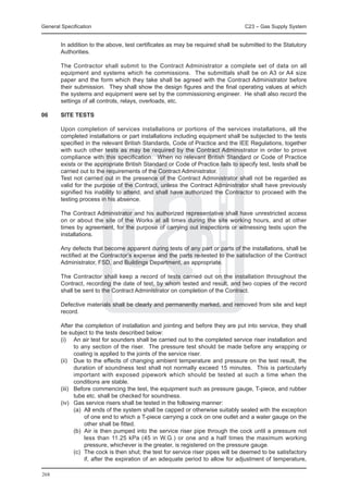 General Specification	                                                            C23 – Gas Supply System


	       In addition to the above, test certificates as may be required shall be submitted to the Statutory
        Authorities.

	       The Contractor shall submit to the Contract Administrator a complete set of data on all
        equipment and systems which he commissions. The submittals shall be on A3 or A4 size
        paper and the form which they take shall be agreed with the Contract Administrator before
        their submission. They shall show the design figures and the final operating values at which
        the systems and equipment were set by the commissioning engineer. He shall also record the
        settings of all controls, relays, overloads, etc.

06	     SITE TESTS

	       Upon completion of services installations or portions of the services installations, all the
        completed installations or part installations including equipment shall be subjected to the tests
        specified in the relevant British Standards, Code of Practice and the IEE Regulations, together
        with such other tests as may be required by the Contract Administrator in order to prove
        compliance with this specification. When no relevant British Standard or Code of Practice
        exists or the appropriate British Standard or Code of Practice fails to specify test, tests shall be
        carried out to the requirements of the Contract Administrator.
	       Test not carried out in the presence of the Contract Administrator shall not be regarded as
        valid for the purpose of the Contract, unless the Contract Administrator shall have previously
        signified his inability to attend, and shall have authorized the Contractor to proceed with the
        testing process in his absence.

	       The Contract Administrator and his authorized representative shall have unrestricted access
        on or about the site of the Works at all times during the site working hours, and at other
        times by agreement, for the purpose of carrying out inspections or witnessing tests upon the
        installations.

	       Any defects that become apparent during tests of any part or parts of the installations, shall be
        rectified at the Contractor’s expense and the parts re-tested to the satisfaction of the Contract
        Administrator, FSD, and Buildings Department, as appropriate.

	       The Contractor shall keep a record of tests carried out on the installation throughout the
        Contract, recording the date of test, by whom tested and result, and two copies of the record
        shall be sent to the Contract Administrator on completion of the Contract.

	       Defective materials shall be clearly and permanently marked, and removed from site and kept
        record.

	 After the completion of installation and jointing and before they are put into service, they shall
  be subject to the tests described below:
	 (i)	 An air test for sounders shall be carried out to the completed service riser installation and
         to any section of the riser. The pressure test should be made before any wrapping or
         coating is applied to the joints of the service riser.
	 (ii)	 Due to the effects of changing ambient temperature and pressure on the test result, the
         duration of soundness test shall not normally exceed 15 minutes. This is particularly
         important with exposed pipework which should be tested at such a time when the
         conditions are stable.
	 (iii)	 Before commencing the test, the equipment such as pressure gauge, T-piece, and rubber
         tube etc. shall be checked for soundness.
	 (iv)	 Gas service risers shall be tested in the following manner:	
		       (a)	 All ends of the system shall be capped or otherwise suitably sealed with the exception
              of one end to which a T-piece carrying a cock on one outlet and a water gauge on the
              other shall be fitted.
		       (b)	 Air is then pumped into the service riser pipe through the cock until a pressure not
              less than 11.25 kPa (45 in W.G.) or one and a half times the maximum working
              pressure, whichever is the greater, is registered on the pressure gauge.
		       (c)	 The cock is then shut; the test for service riser pipes will be deemed to be satisfactory
              if, after the expiration of an adequate period to allow for adjustment of temperature,

268
 