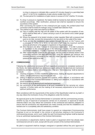 General Specification	                                                           C23 – Gas Supply System


             no drop in pressure is indicated after a period of 5 minutes (based on a permitted leak
             rate of 1.4 dm3/h) for installations of pipe volume smaller than 0.5m3.
		      (d)	 The test period for installations of pipe volume in excess of 0.5m3 shall be 15 minutes.	
             	
	 (v)	 If a drop in pressure is registered, the leak(s) shall be tracked by leak detection fluid and
        rectified accordingly. After rectification, pressure test shall be repeated to ensure the
        soundness of the system.
		      After connecting the system to the underground gas supply, the prefabricated final
        connection shall be tested for leakage using a suitable leak detection fluid.	
	 (vi)	 The method of gas meter test shall be as follows:-
		      (a)	 Cap or suitably seal the inlet and all outlets of the system with the exception of one,
             which shall be fitted with a T-piece carrying a cock on one branch and a water gauge
             on the other.
		      (b)	 Where the pipework to be tested includes a meter regulator fitted with a pressure test
             point on its inlet, connect this temporarily to the test point on the outlet of the meter.
		      (c)	 Pump air into the installation pipe system through the cock on the T-piece until
             a pressure of 3 kPa (12 in W.G.) or one and a half times the maximum working
             pressure, whichever is the greater is registered on the pressure gauge.
		      (d)	 Shut the cock and allow 1 minute for temperature stabilization. If no fall in pressure
             is registered on the pressure gauge in the following 2 minutes, the system may be
             considered satisfactory. If a fall is registered, the fault shall be traced and rectified.
		      (e)	 After connecting the system to the gas supply, test any joints not already tested in this
             connecting pipework with leak detection fluid, using the available gas pressure; this
             includes pipework connected to the inlet of a meter regulator which does not have a
             pressure test point at its inlet.

07	     COMMISSIONING

	       Following the satisfactory conclusion of final inspections and tests on completed sections of
        the Works, the Contractor shall duly commission each section of the electrical and mechanical
        installations and leave them in full working order. The term “Commissioning” shall be deemed
        to include:
	       (i)	 checking of system of entire installation performance, making all required adjustments to
               valves, until all performance requirements are met.
	       (ii)	 setting of electrical protective devices and systems, where relevant, in accordance with
               the directions of the Contract Administrator or, failing such directions, in accordance with
               sound engineering practice.
	       (iii)	 the starting up of all electrical and mechanical equipment.
	       (iv)	 the verification of the performance of all such installation by the carrying out, where
               required, of further tests and the making of all necessary adjustments so as to obtain
               optimum performance.

	       Mere compliance with the requirements of this section of the Specification shall not, by itself, in
        any way relieve the Contractor of any of his obligations under the Contract.

	       No approval given by the Contract Administrator in connection with the commissioning process,
        whether by way of approval of procedures carried out or proposed, or approval of results
        obtained shall in any way relieve the Contractor of the contractual and statutory obligation to
        ensure that all connections and adjustments are made correctly and that the installations are
        handed over in a completely safe and satisfactory condition.

	       The Contract Administrator shall have power to appoint an independent Commissioning
        Engineer to act on his behalf in the control of all activities relating to the Contractor’s
        commissioning process, and in such matter the said Commissioning Engineer shall be deemed
        to be an authorized representative of the Contract Administrator.

	       No connections or adjustments shall be made to plant or equipment which has already been
        commissioned and set to work, except with the prior consent of the Contract Administrator.

	       No plant or equipment shall be charged, energized or operated without the prior approval of

                                                                                                       269
 