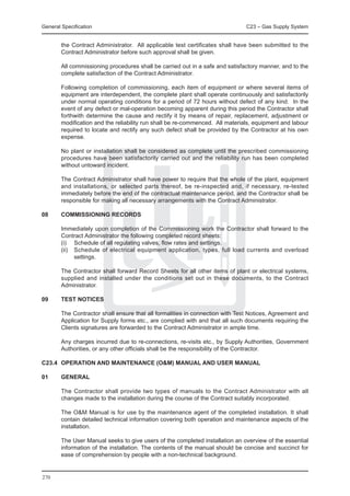 General Specification	                                                         C23 – Gas Supply System


        the Contract Administrator. All applicable test certificates shall have been submitted to the
        Contract Administrator before such approval shall be given.

	       All commissioning procedures shall be carried out in a safe and satisfactory manner, and to the
        complete satisfaction of the Contract Administrator.

	       Following completion of commissioning, each item of equipment or where several items of
        equipment are interdependent, the complete plant shall operate continuously and satisfactorily
        under normal operating conditions for a period of 72 hours without defect of any kind. In the
        event of any defect or mal-operation becoming apparent during this period the Contractor shall
        forthwith determine the cause and rectify it by means of repair, replacement, adjustment or
        modification and the reliability run shall be re-commenced. All materials, equipment and labour
        required to locate and rectify any such defect shall be provided by the Contractor at his own
        expense.

	       No plant or installation shall be considered as complete until the prescribed commissioning
        procedures have been satisfactorily carried out and the reliability run has been completed
        without untoward incident.

	       The Contract Administrator shall have power to require that the whole of the plant, equipment
        and installations, or selected parts thereof, be re-inspected and, if necessary, re-tested
        immediately before the end of the contractual maintenance period, and the Contractor shall be
        responsible for making all necessary arrangements with the Contract Administrator.

08	     COMMISSIONING RECORDS

	       Immediately upon completion of the Commissioning work the Contractor shall forward to the
        Contract Administrator the following completed record sheets:
	       (i)	 Schedule of all regulating valves, flow rates and settings.
	       (ii)	 Schedule of electrical equipment application, types, full load currents and overload
              settings.

	       The Contractor shall forward Record Sheets for all other items of plant or electrical systems,
        supplied and installed under the conditions set out in these documents, to the Contract
        Administrator.

09	     TEST NOTICES

	       The Contractor shall ensure that all formalities in connection with Test Notices, Agreement and
        Application for Supply forms etc., are complied with and that all such documents requiring the
        Clients signatures are forwarded to the Contract Administrator in ample time.

	       Any charges incurred due to re-connections, re-visits etc., by Supply Authorities, Government
        Authorities, or any other officials shall be the responsibility of the Contractor.

C23.4	 OPERATION AND MAINTENANCE (O&M) MANUAL AND USER MANUAL

01 	    GENERAL

	       The Contractor shall provide two types of manuals to the Contract Administrator with all
        changes made to the installation during the course of the Contract suitably incorporated.

	       The O&M Manual is for use by the maintenance agent of the completed installation. It shall
        contain detailed technical information covering both operation and maintenance aspects of the
        installation.

	       The User Manual seeks to give users of the completed installation an overview of the essential
        information of the installation. The contents of the manual should be concise and succinct for
        ease of comprehension by people with a non-technical background.


270
 