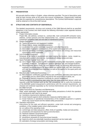 General Specification	                                                           C23 – Gas Supply System


02 	    PRESENTATION

	       All manuals shall be written in English, unless otherwise specified. The text of descriptive parts
        shall be kept concise while at the same time ensure completeness. Diagrammatic materials
        shall also be supported by comprehensive descriptions. The Contract Administrator’s approval
        shall be obtained on this at the draft manual.

03	     STRUCTURE AND CONTENTS OF O&M MANUAL

	 The detailed requirements, structure and contents of the O&M Manual shall be as specified
  elsewhere in the Contract and shall include the following information under separate sections
  where appropriate:
	 (i) 	 Project Information include:
		        Project title, site address, contract no., contract title, main contractor/lift contractor name,
          address, contact persons and their telephone/fax nos., contract commencement date,
          substantial completion date and end date of maintenance period.
	 (ii) 	 System Description
		        (a)	 Type(s) of system(s) and equipment installed;
		        (b)	 Design criteria, design data and parameters;
		        (c)	 Locations of the system and major equipment, and what they serve;
		        (d)	 Description of operation and functions of the system and equipment; and
		        (e)	 General operating conditions, expected performance and energy and resources
               consumption where applicable.
	 (iii) 	 List of Installed Equipment
		        Schedule of all items of equipment and plant stating the location, name, model no.,
          manufacturer’s serial or reference no., manufacturer’s design duties and data.
	 (iv) 	 Spare Parts and Special Tools Lists
		        (a)	 List of Spare Parts supplied by the Contractors including item descriptions, supplied
               quantities, model nos., manufacturer’s serial or reference nos. and storage locations.
		        (b)	 Recommended Spare Parts List and Special Tools List including Manufacturers’/
               suppliers’ recommendations for spare parts and special tools with item description,
               unit rate, recommended stock quantities as well as the agents for the spare parts and
               special tools.
	 (v) 	 Manufacturers’ Certificates/Guarantees
		        (a)	 Manufacturers’ certificates such as factory test certificates, laboratory test reports and
               guarantees and any others where required for the equipment and plants, etc.
		        (b)	 Originals of Statutory Inspection Certificate for various installations.
		        Testing records & commissioning data (other than the types prescribed above), which are
          required under the Contract such as the T&C procedures, etc to verify the compliance
          of the BS/E&M system’s/equipment’s performance with the contract requirements, are
          checked and endorsed separately by the Contract Administrator and do not form part of
          the O&M manuals.
	 (vi) 	 Safety Precautions for Operation and Maintenance
		        State, where applicable, hazard warnings and safety precautions of which the operation
          and maintenance staff need to be aware:
		        (a)	 mandatory requirements relating to safety;
		        (b)	 known hazards against which protection measures shall be taken; and
		        (c)	 known features or operational characteristics of the installed equipment or systems
               which may cause hazard and the related safety precautions.
	 (vii) 	Operation Instructions
		        Instructions for the safe and efficient operation, under both normal and emergency
          conditions, of the installed system which shall comprise:
		        (a)	 an outline of the operating mode;
		        (b)	 control logic and data (sequence, effect, limits of capability, modes and set points);
		        (c)	 procedures and sequences for start-up and shut-down;
		        (d)	 interlocks between equipment/system;
		        (e)	 calling on of stand-by equipment;
		        (f)	 precautions necessary to overcome known hazards;
		        (g)	 means by which any potentially hazardous equipment can be made safe;
		        (h)	 estimation of energy consumption and energy costs;

                                                                                                      271
 