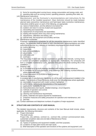 General Specification	                                                         C23 – Gas Supply System


		        (i)	 forms for recording plant running hours, energy consumption and energy costs; and
		        (j)	 operating data such as running current, operating pressure, operating flow rates, etc.
	 (viii) 	Maintenance instructions
		        Manufacturers’ and the Contractor’s recommendations and instructions for the
          maintenance of the installed equipment. Clear distinction should be made between
          planned tasks (preventive maintenance) and fault-repair tasks (corrective maintenance).
          Instructions shall be given on each of the following, as appropriate:
		        (a)	 nature of deterioration, and the defects to be looked for;
		        (b)	 isolation and return to service of plant and equipment;
		        (c)	 dismantling and reassembly;
		        (d)	 replacement of components and assemblies;
		        (e)	 dealing with hazards which may arise during maintenance;
		        (f)	 adjustments, calibration and testing; and
		        (g)	 special tools, test equipment and ancillary services.
	 (ix)	 Maintenance schedules
		        Proposed maintenance schedules for all the preventive maintenance tasks identified
          above. The schedules shall be based on both manufacturers’ recommendations and other
          authoritative sources (e.g. statutory or mandatory requirements) and should include:
		        (a)	 routine servicing;
		        (b)	 inspections;
		        (c)	 tests and examinations;
		        (d)	 adjustments;
		        (e)	 calibration; and
		        (f)	 overhaul.
		        The frequency of each task may be expressed as specific time intervals, running hours
          or number of completed operations as appropriate. Collectively, the schedules will
          form a complete maintenance cycle, repeated throughout the whole working life of the
          installation.
	 (x) 	 Drawing Lists
		        (a)	 A complete list of as-built drawings identified with drawing number/reference;
		        (b)	 A complete list of manufacturers’ shop drawings with drawing number/reference,
               where applicable; and
		        (c)	 A brief description of CD-ROM for these drawings.
	 (xi) 	 Technical Literatures
		        A complete set of manufacturers’ literatures for all the plant and equipment installed in the
          system. The contents of these literatures shall cover the following areas where applicable:
		        (a)	 description of equipment with model numbers highlighted;
		        (b)	 performance - behavioural characteristics of the equipment;
		        (c)	 applications - suitability for use;
		        (d)	 factory/laboratory test reports, detailed drawings, circuit diagrams;
		        (e)	 methods of operation and control;
		        (f)	 operation instructions;
		        (g)	 cleaning and maintenance requirements;
		        (h)	 plants, materials and space required for maintenance;
		        (i)	 protective measures and safety precautions for operation and maintenance; and
		        (j)	 part lists.
	 (xii)	 Contact addresses and telephone numbers of suppliers of major equipment.

04	     STRUCTURE AND CONTENTS OF USER MANUAL

	 The detailed requirements, structure and contents of the User Manual shall include, where
  applicable, the following information:
	 (i) 	 Project Information
		       This shall include:
		       Project title, site address, contract no., contract title, contract commencement date,
         substantial completion date and end date of Maintenance Period.
	 (ii) 	 System Description
		       (a)	 Type(s) of system(s) and equipment installed, and their purposes;
		       (b)	 Locations of major plant rooms and riser ducts;
		       (c)	 Brief description of the operation and functions of the systems and equipment; and

272
 