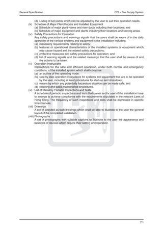 General Specification	                                                        C23 – Gas Supply System


		        (d)	 Listing of set points which can be adjusted by the user to suit their operation needs.
	 (iii) 	 Schedule of Major Plant Rooms and Installed Equipment
		        (a)	 Schedule of major plant rooms and riser ducts including their locations; and
		        (b)	 Schedule of major equipment and plants including their locations and serving areas.
	 (iv) 	 Safety Precautions for Operation
		        Any safety precautions and warnings signals that the users shall be aware of in the daily
          operation of the various systems and equipment in the installation including:
		        (a)	 mandatory requirements relating to safety;
		        (b)	 features or operational characteristics of the installed systems or equipment which
               may cause hazard and the related safety precautions;
		        (c)	 protective measures and safety precautions for operation; and
		        (d)	 list of warning signals and the related meanings that the user shall be aware of and
               the actions to be taken.
	 (v) 	 Operation Instructions
		        Instructions for the safe and efficient operation, under both normal and emergency
          conditions, of the installed system which shall comprise:
		        (a)	 an outline of the operating mode;
		        (b)	 step by step operation instructions for systems and equipment that are to be operated
               by the user, including at least procedures for start-up and shut-down;
		        (c)	 means by which any potentially hazardous situation can be made safe; and
		        (d)	 cleaning and basic maintenance procedures.
	 (vi) 	 List of Statutory Periodic Inspections and Tests
		        A schedule of periodic inspections and tests that owner and/or user of the installation have
          to arrange to achieve compliance with the requirements stipulated in the relevant Laws of
          Hong Kong. The frequency of such inspections and tests shall be expressed in specific
          time intervals.
	 (vii) 	Drawings
		        A set of selected as-built drawings which shall be able to illustrate to the user the general
          layout of the completed installation.
	 (viii) 	Photographs
		        A set of photographs with suitable captions to illustrate to the user the appearance and
          locations of devices which require their setting and operation.




                                                                                                   273
 