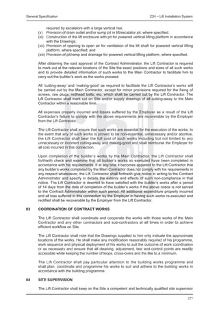 General Specification	                                                           C24 – Lift Installation System


                required by escalators with a large vertical rise;
	       (x) 	 Provision of drain outlet and/or sump pit in lift/escalator pit, where specified;
	       (xi) 	 Construction of the lift enclosure with pit for powered vertical lifting platform in accordance
                with the Drawings;
	       (xii) 	Provision of opening to open air for ventilation of the lift shaft for powered vertical lifting
                platform, where specified; and
	       (xiii) 	Provision of pit/ramp and drainage for powered vertical lifting platform, where specified.

	       After obtaining the said approval of the Contract Administrator, the Lift Contractor is required
        to mark out at the relevant locations of the Site the exact positions and sizes of all such works
        and to provide detailed information of such works to the Main Contractor to facilitate him to
        carry out the builder’s work as the works proceed.

	       All ‘cutting-away’ and ‘making-good’ as required to facilitate the Lift Contractor’s works will
        be carried out by the Main Contractor, except for minor provisions required for the fixing of
        screws, raw plugs, redhead bolts, etc. which shall be carried out by the Lift Contractor. The
        Lift Contractor shall mark out on Site and/or supply drawings of all cutting-away to the Main
        Contractor within a reasonable time.

	       All expenses properly incurred and losses suffered by the Employer as a result of the Lift
        Contractor’s failure to comply with the above requirements are recoverable by the Employer
        from the Lift Contractor.

	       The Lift Contractor shall ensure that such works are essential for the execution of the works. In
        the event that any of such works is proved to be non-essential, unnecessary and/or abortive,
        the Lift Contractor shall bear the full cost of such works including but not limited to any
        unnecessary or incorrect cutting-away and making-good and shall reimburse the Employer for
        all cost incurred in this connection.

	       Upon completion of the builder’s works by the Main Contractor, the Lift Contractor shall
        forthwith check and examine that all builder’s works so executed have been completed in
        accordance with his requirements. If at any time it becomes apparent to the Lift Contractor that
        any builder’s works completed by the Main Contractor does not comply with his requirements in
        any respect whatsoever, the Lift Contractor shall forthwith give notice in writing to the Contract
        Administrator and specify in details the extents and effects of such non-compliance in that
        notice. The Lift Contractor is deemed to have satisfied with the builder’s works after a period
        of 14 days from the date of completion of the builder’s works if the above notice is not served
        to the Contract Administrator within such period. All additional expenditure properly incurred
        and all loss suffered in this connection by the Employer in having such works re-executed and
        rectified shall be recoverable by the Employer from the Lift Contractor.

03 	    COORDINATION OF CONTRACT WORKS

	       The Lift Contractor shall coordinate and cooperate the works with those works of the Main
        Contractor and any other contractors and sub-contractors at all times in order to achieve
        efficient workflow on Site.

	       The Lift Contractor shall note that the Drawings supplied to him only indicate the approximate
        locations of the works. He shall make any modification reasonably required of his programme,
        work sequence and physical deployment of his works to suit the outcome of work coordination
        or as necessary and ensure that all cleaning, adjustment, test and control points are readily
        accessible while keeping the number of loops, cross-overs and the like to a minimum.
	
	       The Lift Contractor shall pay particular attention to the building works programme and
        shall plan, coordinate and programme his works to suit and adhere to the building works in
        accordance with the building programme.

04	     SITE SUPERVISION

	       The Lift Contractor shall keep on the Site a competent and technically qualified site supervisor

                                                                                                           277
 