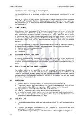 General Specification	                                                          C24 – Lift Installation System


        to control, supervise and manage all the works on site.

	       The site supervisor shall be technically competent and have adequate site experience for the
        works.

	       Approval by the Contract Administrator shall be obtained prior to the posting of the supervisor
        on Site. The Lift Contractor shall immediately replace any site supervisor whose experience,
        skill or competency is, in the opinion of the Contract Administrator, found to be inadequate for
        the particular work.

05	     SAMPLE BOARD

	       Within 6 weeks of the acceptance of his Tender and prior to the commencement of works, the
        Lift Contractor shall submit to the Contract Administrator for approval in good time a sample
        board of essential components proposed to be used in the Contract. A list shall also be affixed
        on the sample board to show the item description, make and brand, country of origin and
        locations of installation. Upon approval of all items, the Contract Administrator will endorse
        the list on the sample board and the Lift Contractor shall deliver the board to the site office for
        reference.

	       The following items shall be included in the sample board as a minimum. Additional items may
        be required by the Contract Administrator and/or specified in the Particular Specification.
	       (i)	 Electrical and mechanical accessories;
	       (ii)	 Finishing materials; and
	       (iii)	 Colour chart.

06 	    RECORD OF MATERIALS DELIVERY

	       All materials delivered to Site shall be accurately listed and recorded in the site record books
        maintained by the representatives of the Contract Administrator on Site. Such materials and
        equipment shall not be removed from Site without the approval of the Contract Administrator in
        writing.

07	     PROTECTION OF MATERIALS AND EQUIPMENT

	       The Lift Contractor shall be responsible for the safe custody of all materials and equipment
        as stored or installed by him until finally inspected, tested and accepted. In addition, the Lift
        Contractor shall protect all works against theft, fire, damage or inclement weather and carefully
        store all materials and equipment received on Site but not yet installed in a safe and secure
        place unless otherwise specified.

08	     DISABLED LIFT

	       (i)	 Disabled lift for the building shall have all provisions required for disabled lift.
	       (ii)	 Essential lift controls, alarm and switches, but not necessarily excluding other controls,
               shall not be lower than 900mm or higher than 1200mm above finished floor level.
	       (iii)	 Signage shall be provided to indicate the lift is for disabled use.
	       (iv)	 Voice floor messages (both Chinese and English) shall be provided.
	       (v)	 All landing/car control buttons shall be micro-movement type with braille code indication.
	       (vi)	 The secondary car operating panel provided shall be at not lower than 900mm but not
               higher than 1200mm above finished floor level.

09	     FIREMAN’S LIFT

	       (i)	   Fireman’s lift for the building shall have all provisions required by FSD/EMSD for fireman’s
               lift.

	 (ii)	 Fireman’s lifts provided shall fully comply with FSD’s/EMSD’s requirements and shall
        further satisfy the following conditions:
		      (a)	 Lift shaft openings shall be provided with automatic self-closing fire-resisting doors.

278
 