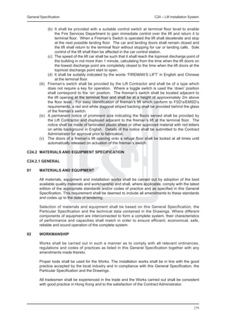 General Specification	                                                       C24 – Lift Installation System


		       (b)	 It shall be provided with a suitable control switch at terminal floor level to enable
              the Fire Services Department to gain immediate control over the lift and return it to
              terminal floor. When a Fireman’s Switch is operated the lift shall decelerate and stop
              at the next possible landing floor. The car and landing doors shall remain closed and
              the lift shall return to the terminal floor without stopping for car or landing calls. Sole
              control of the lift shall then be affected in the car control station.
		       (c)	 The speed of the lift car shall be such that it shall reach the topmost discharge point of
              the building in not more than 1 minute, calculating from the time when the lift doors on
              the lowest discharge point are completely closed to the time when the lift doors at the
              topmost discharge point start to open.
		       (d)	 It shall be suitably indicated by the words ‘FIREMAN’S LIFT’ in English and Chinese
              at the terminal floor.
	 (iii)	 Fireman’s switch shall be provided by the Lift Contractor and shall be of a type which
         does not require a key for operation. Where a toggle switch is used the ‘down’ position
         shall correspond to the ‘on’ position. The fireman’s switch shall be located adjacent to
         the lift opening at the terminal floor and shall be at a height of approximately 2m above
         the floor level. For easy identification of fireman’s lift which conform to FSD’s/EMSD’s
         requirements, a red and white diagonal striped backing shall be provided behind the glass
         of the fireman’s switch.
	 (iv)	 A permanent notice of prominent size indicating the floors served shall be provided by
         the Lift Contractor and displayed adjacent to the fireman’s lift at the terminal floor. The
         notice shall be made of laminated plastic sheet or other approved material with red letters
         on white background in English. Details of the notice shall be submitted to the Contract
         Administrator for approval prior to fabrication.
	 (v)	 The doors of a fireman’s lift opening onto a refuge floor shall be locked at all times until
         automatically released on actuation of the fireman’s switch.

C24.2	 MATERIALS AND EQUIPMENT SPECIFICATION

C24.2.1 GENERAL

01	     MATERIALS AND EQUIPMENT

	       All materials, equipment and installation works shall be carried out by adoption of the best
        available quality materials and workmanship and shall, where applicable, comply with the latest
        edition of the appropriate standards and/or codes of practice and as specified in this General
        Specification. This requirement shall be deemed to include all amendments to these standards
        and codes up to the date of tendering.

	       Selection of materials and equipment shall be based on this General Specification, the
        Particular Specification and the technical data contained in the Drawings. Where different
        components of equipment are interconnected to form a complete system, their characteristics
        of performance and capacities shall match in order to ensure efficient, economical, safe,
        reliable and sound operation of the complete system.

02	     WORKMANSHIP

	       Works shall be carried out in such a manner as to comply with all relevant ordinances,
        regulations and codes of practices as listed in this General Specification together with any
        amendments made thereto.

	       Proper tools shall be used for the Works. The installation works shall be in line with the good
        practice accepted by the local industry and in compliance with this General Specification, the
        Particular Specification and the Drawings.

	       All tradesmen shall be experienced in the trade and the Works carried out shall be consistent
        with good practice in Hong Kong and to the satisfaction of the Contract Administrator.




                                                                                                       279
 