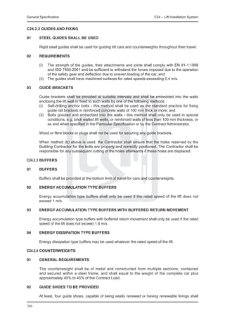 General Specification	                                                           C24 – Lift Installation System


C24.2.2 GUIDES AND FIXING

01	     STEEL GUIDES SHALL BE USED

	       Rigid steel guides shall be used for guiding lift cars and counterweights throughout their travel.

02	     REQUIREMENTS

	       (i) 	 The strength of the guides, their attachments and joints shall comply with EN 81-1:1998
              and ISO 7465:2001 and be sufficient to withstand the forces imposed due to the operation
              of the safety gear and deflection due to uneven loading of the car; and
	       (ii)	 The guides shall have machined surfaces for rated speeds exceeding 0.4 m/s.

03	     GUIDE BRACKETS

	       Guide brackets shall be provided at suitable intervals and shall be embedded into the walls
        enclosing the lift well or fixed to such walls by one of the following methods:
	       (i)	 Self-drilling anchor bolts - this method shall be used as the standard practice for fixing
               guide rail brackets in reinforced concrete walls of 100 mm thick or more; and
	       (ii) 	 Bolts grouted and embedded into the walls - this method shall only be used in special
               conditions, e.g. brick walled lift wells, or reinforced walls of less than 100 mm thickness, or
               as and when specified in the Particular Specification or by the Contract Administrator.

	       Wood or fibre blocks or plugs shall not be used for securing any guide brackets.

	       When method (b) above is used, the Contractor shall ensure that the holes reserved by the
        Building Contractor for the bolts are properly and correctly positioned. The Contractor shall be
        responsible for any subsequent cutting of the holes afterwards if these holes are displaced.

C24.2.3	BUFFERS

01	     BUFFERS

	       Buffers shall be provided at the bottom limit of travel for cars and counterweights.

02	     ENERGY ACCUMULATION TYPE BUFFERS

	       Energy accumulation type buffers shall only be used if the rated speed of the lift does not
        exceed 1 m/s.

03	     ENERGY ACCUMULATION TYPE BUFFERS WITH BUFFERED RETURN MOVEMENT

	       Energy accumulation type buffers with buffered return movement shall only be used if the rated
        speed of the lift does not exceed 1.6 m/s.

04	     ENERGY DISSIPATION TYPE BUFFERS

	       Energy dissipation type buffers may be used whatever the rated speed of the lift.

C24.2.4	COUNTERWEIGHTS

01	     GENERAL REQUIREMENTS

	       The counterweight shall be of metal and constructed from multiple sections, contained
        and secured within a steel frame, and shall equal to the weight of the complete car plus
        approximately 40% to 45% of the Contract Load.

02	     GUIDE SHOES TO BE PROVIDED

	       At least, four guide shoes, capable of being easily renewed or having renewable linings shall

280
 