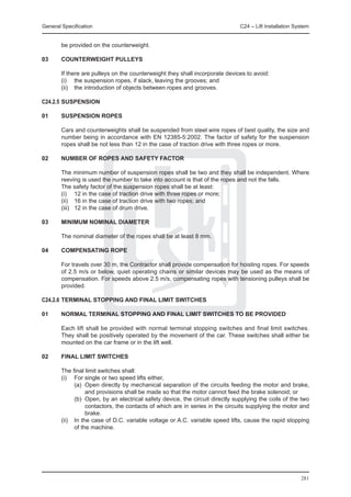 General Specification	                                                        C24 – Lift Installation System


        be provided on the counterweight.

03	     COUNTERWEIGHT PULLEYS

	       If there are pulleys on the counterweight they shall incorporate devices to avoid:
	       (i)	 the suspension ropes, if slack, leaving the grooves; and
	       (ii) 	 the introduction of objects between ropes and grooves.

C24.2.5	SUSPENSION

01	     SUSPENSION ROPES

	       Cars and counterweights shall be suspended from steel wire ropes of best quality, the size and
        number being in accordance with EN 12385-5:2002. The factor of safety for the suspension
        ropes shall be not less than 12 in the case of traction drive with three ropes or more.

02	     NUMBER OF ROPES AND SAFETY FACTOR

	       The minimum number of suspension ropes shall be two and they shall be independent. Where
        reeving is used the number to take into account is that of the ropes and not the falls.
	       The safety factor of the suspension ropes shall be at least:
	       (i) 	 12 in the case of traction drive with three ropes or more;
	       (ii) 	 16 in the case of traction drive with two ropes; and
	       (iii) 	 12 in the case of drum drive.

03	     MINIMUM NOMINAL DIAMETER

	       The nominal diameter of the ropes shall be at least 8 mm.

04	     COMPENSATING ROPE

	       For travels over 30 m, the Contractor shall provide compensation for hoisting ropes. For speeds
        of 2.5 m/s or below, quiet operating chains or similar devices may be used as the means of
        compensation. For speeds above 2.5 m/s, compensating ropes with tensioning pulleys shall be
        provided.

C24.2.6	TERMINAL STOPPING AND FINAL LIMIT SWITCHES

01	     NORMAL TERMINAL STOPPING AND FINAL LIMIT SWITCHES TO BE PROVIDED

	       Each lift shall be provided with normal terminal stopping switches and final limit switches.
        They shall be positively operated by the movement of the car. These switches shall either be
        mounted on the car frame or in the lift well.

02	     FINAL LIMIT SWITCHES

	 The final limit switches shall:
	 (i)	 For single or two speed lifts either,
		       (a) 	Open directly by mechanical separation of the circuits feeding the motor and brake,
              and provisions shall be made so that the motor cannot feed the brake solenoid; or
		       (b) 	Open, by an electrical safety device, the circuit directly supplying the coils of the two
              contactors, the contacts of which are in series in the circuits supplying the motor and
              brake.
	 (ii) 	 In the case of D.C. variable voltage or A.C. variable speed lifts, cause the rapid stopping
         of the machine.




                                                                                                        281
 