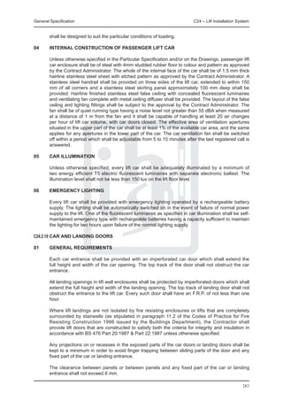 General Specification	                                                          C24 – Lift Installation System


        shall be designed to suit the particular conditions of loading.

04	     INTERNAL CONSTRUCTION OF PASSENGER LIFT CAR

	       Unless otherwise specified in the Particular Specification and/or on the Drawings, passenger lift
        car enclosure shall be of steel with 4mm studded rubber floor to colour and pattern as approved
        by the Contract Administrator. The whole of the internal face of the car shall be of 1.5 mm thick
        hairline stainless steel sheet with etched pattern as approved by the Contract Administrator. A
        stainless steel handrail shall be provided on three sides of the lift car, extended to within 150
        mm of all corners and a stainless steel skirting panel approximately 100 mm deep shall be
        provided. Hairline finished stainless steel false ceiling with concealed fluorescent luminaires
        and ventilating fan complete with metal ceiling diffuser shall be provided. The layout of the false
        ceiling and lighting fittings shall be subject to the approval by the Contract Administrator. The
        fan shall be of quiet running type having a noise level not greater than 55 dBA when measured
        at a distance of 1 m from the fan and it shall be capable of handling at least 20 air changes
        per hour of lift car volume, with car doors closed. The effective area of ventilation apertures
        situated in the upper part of the car shall be at least 1% of the available car area, and the same
        applies for any apertures in the lower part of the car. The car ventilation fan shall be switched
        off within a period which shall be adjustable from 5 to 15 minutes after the last registered call is
        answered.

05	     CAR ILLUMINATION

	       Unless otherwise specified, every lift car shall be adequately illuminated by a minimum of
        two energy efficient T5 electric fluorescent luminaires with separate electronic ballast. The
        illumination level shall not be less than 150 lux on the lift floor level.

06	     EMERGENCY LIGHTING

	       Every lift car shall be provided with emergency lighting operated by a rechargeable battery
        supply. The lighting shall be automatically switched on in the event of failure of normal power
        supply to the lift. One of the fluorescent luminaires as specified in car illumination shall be self-
        maintained emergency type with rechargeable batteries having a capacity sufficient to maintain
        the lighting for two hours upon failure of the normal lighting supply.

C24.2.10	CAR AND LANDING DOORS

01	     GENERAL REQUIREMENTS

	       Each car entrance shall be provided with an imperforated car door which shall extend the
        full height and width of the car opening. The top track of the door shall not obstruct the car
        entrance.

	       All landing openings in lift well enclosures shall be protected by imperforated doors which shall
        extend the full height and width of the landing opening. The top track of landing door shall not
        obstruct the entrance to the lift car. Every such door shall have an F.R.P. of not less than one
        hour.

	       Where lift landings are not isolated by fire resisting enclosures or lifts that are completely
        surrounded by stairwells (as stipulated in paragraph 11.2 of the Codes of Practice for Fire
        Resisting Construction 1996 issued by the Buildings Department), the Contractor shall
        provide lift doors that are constructed to satisfy both the criteria for integrity and insulation in
        accordance with BS 476 Part 20:1987 & Part 22:1987 unless otherwise specified.

	       Any projections on or recesses in the exposed parts of the car doors or landing doors shall be
        kept to a minimum in order to avoid finger trapping between sliding parts of the door and any
        fixed part of the car or landing entrance.

	       The clearance between panels or between panels and any fixed part of the car or landing
        entrance shall not exceed 6 mm.

                                                                                                          283
 