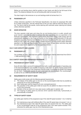 General Specification	                                                         C24 – Lift Installation System


	       Sliding car and landing doors shall be guided on door tracks and sills for the full travel of the
        doors. The distance between the car and landing sills shall not exceed 35 mm.

	       The clear height of all entrances on car and landings shall not be less than 2 m.

02	     PASSENGER LIFT

	       Unless otherwise specified in the Particular Specification, the doors for passenger lifts shall
        be of metal construction, and the internal face of the car door shall be lined the same as the
        car. The doors shall be two panels, centre opening with automatic power opening and closing
        unless otherwise specified.

03	     DOOR OPERATOR

	       The door operator shall open and close the car and landing doors in a safe, smooth and
        quiet manner and shall be able to achieve the door operating time as specified in the
        Particular Specification. The maximum closing force and kinetic energy shall comply with the
        requirements stipulated in the Code of Practice on the Design and Construction of Lifts and
        Escalators issued by Electrical and Mechanical Services Department. The door motor and drive
        shall be of AC motor with variable voltage variable frequency (VVVF) control unless otherwise
        specified in the Particular Specification. Other proven types of door motor and drive may also
        be used subject to the approval by the Contract Administrator.

C24.2.11	CAR CAPACITY AND LOADING

01	     PASSENGER LIFT

	       The available car area, rated load and number of passengers shall be determined from EN 81-
        1:1998 and EN 81-2:1998.

C24.2.12	SAFETY GEAR AND OVERSPEED GOVERNOR

01	     PROVISION OF SAFETY GEAR

	       Every lift other than a service lift shall be provided with a safety gear capable of operating only
        in the downward direction and capable of stopping a fully laden car, at the tripping speed of the
        overspeed governor, even if the suspension devices break, by gripping the guides and holding
        the car there. If accessible spaces do exist underneath the counterweight, the counterweight,
        as well as the car, shall be provided with safety gears.

02	     REQUIREMENTS OF SAFETY GEAR

	       Safety gears shall comply with the following general requirements:
	       (i) 	 The release of the safety gear on the car (or the counterweight) shall only be possible by
                raising the car (or the counterweight);
	       (ii) 	 Each safety gear shall be tripped by its own overspeed governor;
	       (iii) 	 The operation of the safety gear shall not cause the car platform to slope at more than 1
                in 20 to the horizontal;
	       (iv) 	 Vibration of the car shall not in any case cause a safety gear to operate; and
	       (v) 	 The tripping of safety gears by devices which operate electrically, hydraulically or
                pneumatically is forbidden.

03	     TYPES OF SAFETY GEAR

	       Car safety gear shall be of the progressive type if the rated lift speed exceeds 1 m/s. It shall be
        of:
	       (i)	 the instantaneous type with buffered effect if the rated lift speed does not exceed 1 m/s; or
	       (ii) 	 the instantaneous type if the rated lift speed does not exceed 0.63 m/s. The safety gear
               of the counterweight shall be of the progressive type if the rated speed exceeds 1m/s,
               otherwise the safety gear may be of the instantaneous type.

284
 