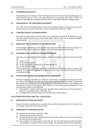 General Specification	                                                       C24 – Lift Installation System


04	     OVERSPEED GOVERNOR

	       Overspeed governor shall be of the centrifugal type which shall operate the safety gear at a
        speed at least equal to 115% of the rated speed and in accordance with EN 81-1:1998. The
        means for adjusting the overspeed governor shall be sealed after setting the tripping speed.

05	     OPERATION OF THE OVERSPEED GOVERNOR

	       The motor control and brake-control circuits shall be opened before or at the same time as the
        governor trips and cause the lift motor to stop in compliance with EN 81-1:1998.

06	     CONSTRUCTION OF GOVERNOR ROPES

	       The governor ropes shall not be less than 6 mm in diameter and shall be of flexible wire rope.
        The rope shall be tensioned by a tensioning pulley and the pulley (or its tensioning weight)
        shall be guided.

07	     BREAKAGE OR SLACKENING OF GOVERNOR ROPE

	       The breakage or slackening of the governor rope shall cause the motor to stop by means of an
        electrical safety device. The device shall be of bi-stable type requiring manual reset.

08	     ASCENDING CAR OVERSPEED PROTECTION MEANS

	       Ascending car overspeed protection means shall be provided to a traction drive lift and shall
        act:
	       (i) 	 to the car; or
	       (ii)	 to the counterweight; or
	       (iii) 	 on the rope system (suspension or compensating); or
	       (iv) 	 on the traction sheave.
	       If the ascending car overspeed protection means requires external energy to operate, the
        absence of energy shall cause the lift to stop and keep it stop. This does not apply for guided
        compressed springs.

09	     PROTECTION AGAINST UNCONTROLLED CAR MOVEMENT

	       Protection against uncontrolled car movement of the lift car away from the landing with (both)
        the landing door and the car door not in the locked position shall be provided. It shall meet
        the requirements of Clause 5.14 in Amendment No. 10 to Code of Practice on the Design and
        Construction of Lifts and Escalators (2000 Edition) and all its subsequent amendments if any
        and shall also conform to the following:
	       (i)	 Micro-switch or similar mechanical type detecting device shall not be used as a means to
               detect the open/close status of lift doors; and
	       (ii) 	 Be tested and examined at least once annually after commissioning.

C24.2.13	OVERLOAD DEVICE AND FULL LOAD DEVICE

01	     PROVISION OF OVERLOAD DEVICE

	       Every lift shall be provided with an overload device which shall operate when the load in the
        car exceeds 110% of the rated load of the lift.

02	     OPERATION OF OVERLOAD DEVICE

	       The overload device, when in operation, shall
	       (i) 	 prevent any movement of the car;
	       (ii)	 prevent the closing of any power operated door whether fitted to the car or to the landing
                at which the car is resting; and
	       (iii) 	 give audible and visible signals inside the car. The lift shall resume normal operation
                automatically on removal of the excessive load. The overload device shall be inoperative

                                                                                                       285
 