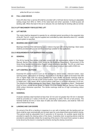General Specification	                                                          C24 – Lift Installation System


             while the lift car is in motion.

03	     FULL LOAD DEVICE

	       Every lift other than a service lift shall be provided with a full load device having an adjustable
        setting range from 80% to 100% of the rated load and when operated, it shall by-pass all
        landing calls. When the load in the car is reduced, the car shall stop for landing calls as normal.

C24.2.14	LIFT MACHINERY FOR ELECTRIC LIFT

01	     LIFT MOTOR

	       The motor shall be designed to operate for an unlimited period according to the expected duty
        of the lift. The A.C. motor may be supplied and controlled by static elements when A.C. variable
        speed system is specified.

02	     BEARING AND GEAR CASE

	       Bearings shall be of the ball bearing type or sleeve ring type with oil ring bearings. Gear cases
        shall be provided with journal and thrust bearings suitable for the application.

C24.2.15	REQUIREMENTS FOR BARRIER FREE ACCESS

01	     GENERAL

	       The lift for barrier free access shall also comply with the requirements stated in the Design
        Manual, Barrier Free Access 2008 issued by the Buildings Department, Government of the
        Hong Kong Special Administrative Region unless otherwise specified. The lift car shall have
        minimum dimensions of 1500 mm x 1400 mm with a clear minimum door width of 850 mm.

02	     LIFT CONTROL BUTTONS

	       Essential lift control buttons such as the emergency alarm button, intercom button, door
        opening button, call buttons on landings, floor buttons in the lift car, shall not be lower than 900
        mm or higher than 1200 mm above finished floor level. Braille and tactile markings shall be
        placed either on or to the left of the control buttons. Such markings shall be minimum 15 mm
        in height and 1 mm raised. All lift control buttons shall have a minimum dimension of 20 mm.
        The graphics for tactile markings for ‘Door Open’, ‘Door Close’, ‘Emergency Alarm’, ‘Designated
        Point of Entry’ should be as shown in Figure 14 of the Design Manual, Barrier Free Access
        2008 unless otherwise specified. The tactile markings shall be of high contrasting colour
        background.

03	     HANDRAIL

	       A tubular stainless steel handrail not less than 32 mm and not greater than 40 mm in diameter
        shall be provided on 3 sides of the lift car, extending to within 150 mm of all corners. The
        handrail shall be 25 mm or more clear of walls and other obstructions, and shall be 1000 mm
        above finished floor level.

04	     LANDING AND CAR DOORS

	       On arrival of the lift to a landing in response to a car call or landing call, the landing and car
        doors shall be open automatically and be kept open for a pre-determined period before closing.
        This period shall be adjustable from 5 seconds to 30 seconds. An audible signal shall be
        provided to signify the closing action of the doors. A sensitive door re-opening device shall be
        provided to automatically initiate the re-opening of the doors in the event that a person is about
        to be struck by the doors in crossing the entrance during the closing movement.




286
 