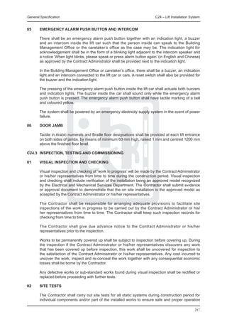 General Specification	                                                        C24 – Lift Installation System


05	     EMERGENCY ALARM PUSH BUTTON AND INTERCOM

	       There shall be an emergency alarm push button together with an indication light, a buzzer
        and an intercom inside the lift car such that the person inside can speak to the Building
        Management Office or the caretaker’s office as the case may be. The indication light for
        acknowledgement shall be in the form of a blinking light adjacent to the intercom speaker and
        a notice ‘When light blinks, please speak or press alarm button again’ (in English and Chinese)
        as approved by the Contract Administrator shall be provided next to the indication light.

	       In the Building Management Office or caretaker’s office, there shall be a buzzer, an indication
        light and an intercom connected to the lift car or cars. A reset switch shall also be provided for
        the buzzer and the indication light.

	       The pressing of the emergency alarm push button inside the lift car shall actuate both buzzers
        and indication lights. The buzzer inside the car shall sound only while the emergency alarm
        push button is pressed. The emergency alarm push button shall have tactile marking of a bell
        and coloured yellow.

	       The system shall be powered by an emergency electricity supply system in the event of power
        failure.

06	     DOOR JAMB

	       Tactile in Arabic numerals and Braille floor designations shall be provided at each lift entrance
        on both sides of jambs, by means of minimum 60 mm high, raised 1 mm and centred 1200 mm
        above the finished floor level.

C24.3	 INSPECTION, TESTING AND COMMISSIONING

01	     VISUAL INSPECTION AND CHECKING

	       Visual inspection and checking of ‘work in progress’ will be made by the Contract Administrator
        or his/her representatives from time to time during the construction period. Visual inspection
        and checking shall include verification of the installation being an approved model recognized
        by the Electrical and Mechanical Services Department. The Contractor shall submit evidence
        or approval document to demonstrate that the on site installation is the approved model as
        accepted by the Contract Administrator or his/her representatives.

	       The Contractor shall be responsible for arranging adequate provisions to facilitate site
        inspections of the work in progress to be carried out by the Contract Administrator or his/
        her representatives from time to time. The Contractor shall keep such inspection records for
        checking from time to time.

	       The Contractor shall give due advance notice to the Contract Administrator or his/her
        representatives prior to the inspection.

	       Works to be permanently covered up shall be subject to inspection before covering up. During
        the inspection if the Contract Administrator or his/her representatives discovers any work
        that has been covered up before inspection, this work shall be uncovered for inspection to
        the satisfaction of the Contract Administrator or his/her representatives. Any cost incurred to
        uncover the work, inspect and re-conceal the work together with any consequential economic
        losses shall be borne by the Contractor.

	       Any defective works or sub-standard works found during visual inspection shall be rectified or
        replaced before proceeding with further tests.

02	     SITE TESTS

	       The Contractor shall carry out site tests for all static systems during construction period for
        individual components and/or part of the installed works to ensure safe and proper operation

                                                                                                        287
 