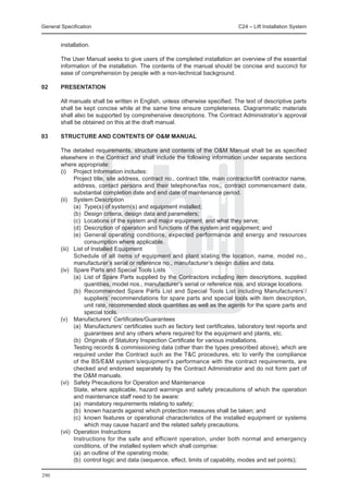 General Specification	                                                        C24 – Lift Installation System


        installation.

	       The User Manual seeks to give users of the completed installation an overview of the essential
        information of the installation. The contents of the manual should be concise and succinct for
        ease of comprehension by people with a non-technical background.

02 	    PRESENTATION

	       All manuals shall be written in English, unless otherwise specified. The text of descriptive parts
        shall be kept concise while at the same time ensure completeness. Diagrammatic materials
        shall also be supported by comprehensive descriptions. The Contract Administrator’s approval
        shall be obtained on this at the draft manual.

03	     STRUCTURE AND CONTENTS OF O&M MANUAL

	 The detailed requirements, structure and contents of the O&M Manual shall be as specified
  elsewhere in the Contract and shall include the following information under separate sections
  where appropriate:
	 (i) 	 Project Information includes:
		        Project title, site address, contract no., contract title, main contractor/lift contractor name,
          address, contact persons and their telephone/fax nos., contract commencement date,
          substantial completion date and end date of maintenance period.
	 (ii) 	 System Description
		        (a)	 Type(s) of system(s) and equipment installed;
		        (b)	 Design criteria, design data and parameters;
		        (c)	 Locations of the system and major equipment, and what they serve;
		        (d)	 Description of operation and functions of the system and equipment; and
		        (e)	 General operating conditions, expected performance and energy and resources
               consumption where applicable.
	 (iii) 	 List of Installed Equipment
		        Schedule of all items of equipment and plant stating the location, name, model no.,
          manufacturer’s serial or reference no., manufacturer’s design duties and data.
	 (iv) 	 Spare Parts and Special Tools Lists
		        (a)	 List of Spare Parts supplied by the Contractors including item descriptions, supplied
               quantities, model nos., manufacturer’s serial or reference nos. and storage locations.
		        (b)	 Recommended Spare Parts List and Special Tools List including Manufacturers’/
               suppliers’ recommendations for spare parts and special tools with item description,
               unit rate, recommended stock quantities as well as the agents for the spare parts and
               special tools.
	 (v) 	 Manufacturers’ Certificates/Guarantees
		        (a)	 Manufacturers’ certificates such as factory test certificates, laboratory test reports and
               guarantees and any others where required for the equipment and plants, etc.
		        (b)	 Originals of Statutory Inspection Certificate for various installations.
		        Testing records & commissioning data (other than the types prescribed above), which are
          required under the Contract such as the T&C procedures, etc to verify the compliance
          of the BS/E&M system’s/equipment’s performance with the contract requirements, are
          checked and endorsed separately by the Contract Administrator and do not form part of
          the O&M manuals.
	 (vi) 	 Safety Precautions for Operation and Maintenance
		        State, where applicable, hazard warnings and safety precautions of which the operation
          and maintenance staff need to be aware:
		        (a)	 mandatory requirements relating to safety;
		        (b)	 known hazards against which protection measures shall be taken; and
		        (c)	 known features or operational characteristics of the installed equipment or systems
               which may cause hazard and the related safety precautions.
	 (vii) 	Operation Instructions
		        Instructions for the safe and efficient operation, under both normal and emergency
          conditions, of the installed system which shall comprise:
		        (a)	 an outline of the operating mode;
		        (b)	 control logic and data (sequence, effect, limits of capability, modes and set points);

290
 