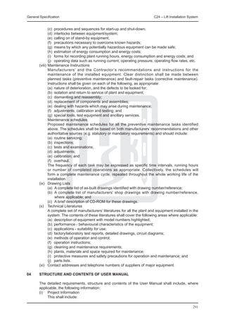 General Specification	                                                      C24 – Lift Installation System


		        (c)	 procedures and sequences for start-up and shut-down;
		        (d)	 interlocks between equipment/system;
		        (e)	 calling on of stand-by equipment;
		        (f)	 precautions necessary to overcome known hazards;
		        (g)	 means by which any potentially hazardous equipment can be made safe;
		        (h)	 estimation of energy consumption and energy costs;
		        (i)	 forms for recording plant running hours, energy consumption and energy costs; and
		        (j)	 operating data such as running current, operating pressure, operating flow rates, etc.
	 (viii) 	Maintenance Instructions
		        Manufacturers’ and the Contractor’s recommendations and instructions for the
          maintenance of the installed equipment. Clear distinction shall be made between
          planned tasks (preventive maintenance) and fault-repair tasks (corrective maintenance).
          Instructions shall be given on each of the following, as appropriate:
		        (a)	 nature of deterioration, and the defects to be looked for;
		        (b)	 isolation and return to service of plant and equipment;
		        (c)	 dismantling and reassembly;
		        (d)	 replacement of components and assemblies;
		        (e)	 dealing with hazards which may arise during maintenance;
		        (f)	 adjustments, calibration and testing; and
		        (g)	 special tools, test equipment and ancillary services.
		        Maintenance schedules
		        Proposed maintenance schedules for all the preventive maintenance tasks identified
          above. The schedules shall be based on both manufacturers’ recommendations and other
          authoritative sources (e.g. statutory or mandatory requirements) and should include:
		        (a)	 routine servicing;
		        (b)	 inspections;
		        (c)	 tests and examinations;
		        (d)	 adjustments;
		        (e)	 calibration; and
		        (f)	 overhaul.
		        The frequency of each task may be expressed as specific time intervals, running hours
          or number of completed operations as appropriate. Collectively, the schedules will
          form a complete maintenance cycle, repeated throughout the whole working life of the
          installation.
	 (ix) 	 Drawing Lists
		        (a)	 A complete list of as-built drawings identified with drawing number/reference;
		        (b)	 A complete list of manufacturers’ shop drawings with drawing number/reference,
               where applicable; and
		        (c)	 A brief description of CD-ROM for these drawings.
	 (x) 	 Technical Literatures
		        A complete set of manufacturers’ literatures for all the plant and equipment installed in the
          system. The contents of these literatures shall cover the following areas where applicable:
		        (a)	 description of equipment with model numbers highlighted;
		        (b)	 performance - behavioural characteristics of the equipment;
		        (c)	 applications - suitability for use;
		        (d)	 factory/laboratory test reports, detailed drawings, circuit diagrams;
		        (e)	 methods of operation and control;
		        (f)	 operation instructions;
		        (g)	 cleaning and maintenance requirements;
		        (h)	 plants, materials and space required for maintenance;
		        (i)	 protective measures and safety precautions for operation and maintenance; and
		        (j)	 parts lists.
	 (xi)	 Contact addresses and telephone numbers of suppliers of major equipment.

04	     STRUCTURE AND CONTENTS OF USER MANUAL

	 The detailed requirements, structure and contents of the User Manual shall include, where
  applicable, the following information:
	 (i) 	 Project Information
		      This shall include:

                                                                                                      291
 