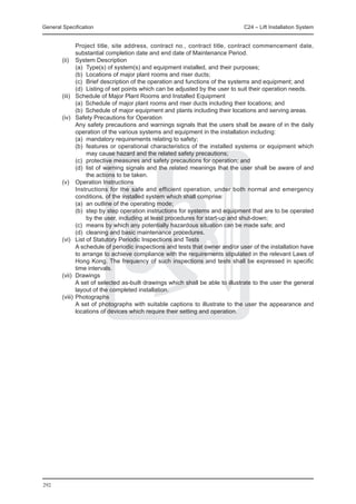 General Specification	                                                      C24 – Lift Installation System


		        Project title, site address, contract no., contract title, contract commencement date,
          substantial completion date and end date of Maintenance Period.
	 (ii) 	 System Description
		        (a)	 Type(s) of system(s) and equipment installed, and their purposes;
		        (b)	 Locations of major plant rooms and riser ducts;
		        (c)	 Brief description of the operation and functions of the systems and equipment; and
		        (d)	 Listing of set points which can be adjusted by the user to suit their operation needs.
	 (iii) 	 Schedule of Major Plant Rooms and Installed Equipment
		        (a)	 Schedule of major plant rooms and riser ducts including their locations; and
		        (b)	 Schedule of major equipment and plants including their locations and serving areas.
	 (iv) 	 Safety Precautions for Operation
		        Any safety precautions and warnings signals that the users shall be aware of in the daily
          operation of the various systems and equipment in the installation including:
		        (a)	 mandatory requirements relating to safety;
		        (b)	 features or operational characteristics of the installed systems or equipment which
               may cause hazard and the related safety precautions;
		        (c)	 protective measures and safety precautions for operation; and
		        (d)	 list of warning signals and the related meanings that the user shall be aware of and
               the actions to be taken.
	 (v) 	 Operation Instructions
		        Instructions for the safe and efficient operation, under both normal and emergency
          conditions, of the installed system which shall comprise:
		        (a)	 an outline of the operating mode;
		        (b)	 step by step operation instructions for systems and equipment that are to be operated
               by the user, including at least procedures for start-up and shut-down;
		        (c)	 means by which any potentially hazardous situation can be made safe; and
		        (d)	 cleaning and basic maintenance procedures.
	 (vi) 	 List of Statutory Periodic Inspections and Tests
		        A schedule of periodic inspections and tests that owner and/or user of the installation have
          to arrange to achieve compliance with the requirements stipulated in the relevant Laws of
          Hong Kong. The frequency of such inspections and tests shall be expressed in specific
          time intervals.
	 (vii) 	Drawings
		        A set of selected as-built drawings which shall be able to illustrate to the user the general
          layout of the completed installation.
	 (viii) 	Photographs
		        A set of photographs with suitable captions to illustrate to the user the appearance and
          locations of devices which require their setting and operation.




292
 