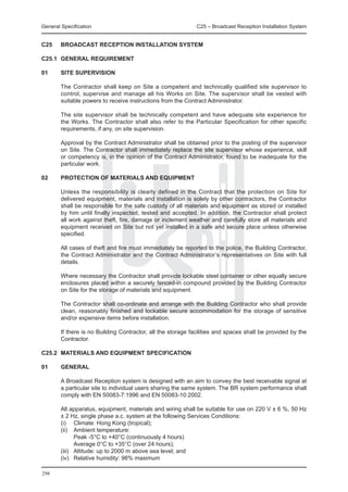 General Specification	                                        C25 – Broadcast Reception Installation System


C25	    BROADCAST RECEPTION INSTALLATION SYSTEM

C25.1	 GENERAL REQUIREMENT

01	     SITE SUPERVISION

	       The Contractor shall keep on Site a competent and technically qualified site supervisor to
        control, supervise and manage all his Works on Site. The supervisor shall be vested with
        suitable powers to receive instructions from the Contract Administrator.

	       The site supervisor shall be technically competent and have adequate site experience for
        the Works. The Contractor shall also refer to the Particular Specification for other specific
        requirements, if any, on site supervision.

	       Approval by the Contract Administrator shall be obtained prior to the posting of the supervisor
        on Site. The Contractor shall immediately replace the site supervisor whose experience, skill
        or competency is, in the opinion of the Contract Administrator, found to be inadequate for the
        particular work.

02	     PROTECTION OF MATERIALS AND EQUIPMENT

	       Unless the responsibility is clearly defined in the Contract that the protection on Site for
        delivered equipment, materials and installation is solely by other contractors, the Contractor
        shall be responsible for the safe custody of all materials and equipment as stored or installed
        by him until finally inspected, tested and accepted. In addition, the Contractor shall protect
        all work against theft, fire, damage or inclement weather and carefully store all materials and
        equipment received on Site but not yet installed in a safe and secure place unless otherwise
        specified.

	       All cases of theft and fire must immediately be reported to the police, the Building Contractor,
        the Contract Administrator and the Contract Administrator’s representatives on Site with full
        details.

	       Where necessary the Contractor shall provide lockable steel container or other equally secure
        enclosures placed within a securely fenced-in compound provided by the Building Contractor
        on Site for the storage of materials and equipment.

	       The Contractor shall co-ordinate and arrange with the Building Contractor who shall provide
        clean, reasonably finished and lockable secure accommodation for the storage of sensitive
        and/or expensive items before installation.

	       If there is no Building Contractor, all the storage facilities and spaces shall be provided by the
        Contractor.

C25.2	 MATERIALS AND EQUIPMENT SPECIFICATION

01	     GENERAL

	       A Broadcast Reception system is designed with an aim to convey the best receivable signal at
        a particular site to individual users sharing the same system. The BR system performance shall
        comply with EN 50083-7:1996 and EN 50083-10:2002.

	 All apparatus, equipment, materials and wiring shall be suitable for use on 220 V ± 6 %, 50 Hz
  ± 2 Hz, single phase a.c. system at the following Services Conditions:
	 (i) 	 Climate: Hong Kong (tropical);
	 (ii) 	 Ambient temperature:
		       Peak -5°C to +40°C (continuously 4 hours)
		       Average 0°C to +35°C (over 24 hours);
	 (iii)	 Altitude: up to 2000 m above sea level; and
	 (iv) 	 Relative humidity: 98% maximum

298
 