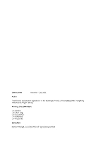 Edition/ Date	 	       1st Edition / Dec 2009

Author

This General Specification is produced by the Building Surveying Division (BSD) of the Hong Kong
Institute of Surveyors (HKIS)

Working Group Members

Mr. Alan Sin
Mr. Edwin Tang
Mr. Kenneth Yun
Mr. Nathan Lee
Mr. Vincent Ho

Consultant

Samson Wong & Associates Property Consultancy Limited
 