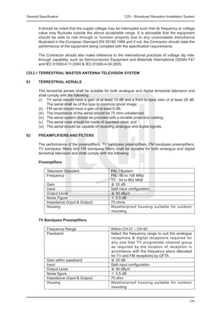 General Specification	                                       C25 – Broadcast Reception Installation System


	       It should be noted that the supply voltage may be interrupted such that its frequency or voltage
        value may fluctuate outside the above acceptable range. It is advisable that the equipment
        should be able to ride through or function properly due to any unavoidable disturbance
        illustrated in the European Standard EN 50160:1999 and if not, the Contractor should state the
        performance of the equipment being complied with the specification requirements.

	       The Contractor should also make reference to the international practices of voltage dip ride-
        through capability, such as Semiconductor Equipment and Materials International (SEMI) F47
        and IEC 61000-4-11:2004 & IEC 61000-4-34:2005.

C25.2.1	TERRESTRIAL MASTER ANTENNA TELEVISION SYSTEM

01	     TERRESTRIAL AERIALS

	       The terrestrial aerials shall be suitable for both analogue and digital terrestrial television and
        shall comply with the following:
	       (i) 	 TV aerial should have a gain of at least 13 dB and a front to back ratio of at least 28 dB.
                The aerial shall be of the type to minimize ghost image;
	       (ii) 	 FM aerial should have a gain of at least 6 dB;
	       (iii) 	 The impedance of the aerial should be 75 ohm unbalanced;
	       (iv) 	 The aerial system should be provided with a durable protective coating;
	       (v)	 The aerial mast should be made of stainless steel; and
	       (vi) 	 The aerial should be capable of receiving analogue and digital signals.

02	     PREAMPLIFIERS AND FILTERS

	       The performance of the preamplifiers, TV bandpass preamplifiers, FM bandpass preamplifiers,
        TV bandpass filters and FM bandpass filters shall be suitable for both analogue and digital
        terrestrial television and shall comply with the following:

    	   Preamplifiers

		 Television Standard 	                             PAL I System
		 Frequency 	                                       FM : 88 to 108 MHz
			                                                  TV : 54 to 862 MHz
		 Gain 	                                            ≧ 20 dB
		 Input 	                                           Split input configuration
		 Output Level 	                                    ≧ 90 dBμV
		 Noise Figure 	                                    ＜ 5.5 dB
		 Impedance (Input & Output) 	                      75 ohms
		 Housing	                                          Weatherproof housing suitable for outdoor
                                                     mounting

	       TV Bandpass Preamplifiers

		           Frequency Range	                        Within CH 21 – CH 60
		           Passband 	                              Select the frequency range to suit the analogue
                                                     receptions & digital receptions required for
                                                     any one free TV programme channel group
                                                     as required by the location of reception in
                                                     accordance with the frequency plans allocated
                                                     for TV and FM receptions by OFTA
		           Gain within passband 	                  ≧ 20 dB
		           Input	                                  Split input configuration
		           Output Level 	                          ≧ 90 dBμV
		           Noise figure	                           ＜ 5.5 dB
		           Impedance (Input & Output) 	            75 ohm
		           Housing 	                               Weatherproof housing suitable for outdoor
                                                     mounting


                                                                                                      299
 