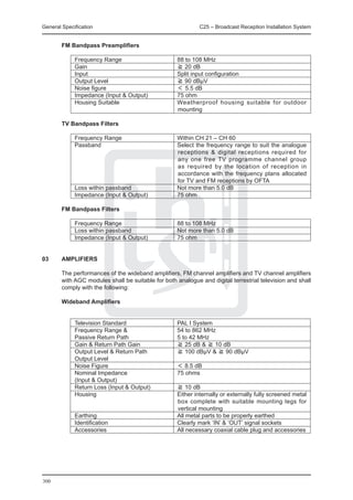 General Specification	                                       C25 – Broadcast Reception Installation System


	       FM Bandpass Preamplifiers

		           Frequency Range	                       88 to 108 MHz
		           Gain 	                                 ≧ 20 dB
		           Input	                                 Split input configuration
		           Output Level 	                         ≧ 90 dBμV
		           Noise figure	                          ＜ 5.5 dB
		           Impedance (Input & Output) 	           75 ohm
		           Housing Suitable	                      Weatherproof housing suitable for outdoor
                                                    mounting

	       TV Bandpass Filters

		           Frequency Range	                       Within CH 21 – CH 60
		           Passband	                              Select the frequency range to suit the analogue
                                                    receptions & digital receptions required for
                                                    any one free TV programme channel group
                                                    as required by the location of reception in
                                                    accordance with the frequency plans allocated
                                                    for TV and FM receptions by OFTA
		           Loss within passband	                  Not more than 5.0 dB
		           Impedance (Input & Output) 	           75 ohm

	       FM Bandpass Filters

		           Frequency Range	                       88 to 108 MHz
		           Loss within passband	                  Not more than 5.0 dB
		           Impedance (Input & Output) 	           75 ohm


03	     AMPLIFIERS

	       The performances of the wideband amplifiers, FM channel amplifiers and TV channel amplifiers
        with AGC modules shall be suitable for both analogue and digital terrestrial television and shall
        comply with the following:

	       Wideband Amplifiers


		           Television Standard	                   PAL I System
		           Frequency Range & 	                    54 to 862 MHz
		           Passive Return Path	                   5 to 42 MHz
		           Gain & Return Path Gain	               ≧ 25 dB & ≧ 10 dB
		           Output Level & Return Path 	           ≧ 100 dBμV & ≧ 90 dBμV
		           Output Level	
		           Noise Figure	                          ＜ 8.5 dB
		           Nominal Impedance	                     75 ohms
		           (Input & Output)	
		           Return Loss (Input & Output)	          ≧ 10 dB
		           Housing	                               Either internally or externally fully screened metal
                                                    box complete with suitable mounting legs for
                                                    vertical mounting
		           Earthing	                              All metal parts to be properly earthed
		           Identification	                        Clearly mark ‘IN’ & ‘OUT’ signal sockets
		           Accessories	                           All necessary coaxial cable plug and accessories




300
 