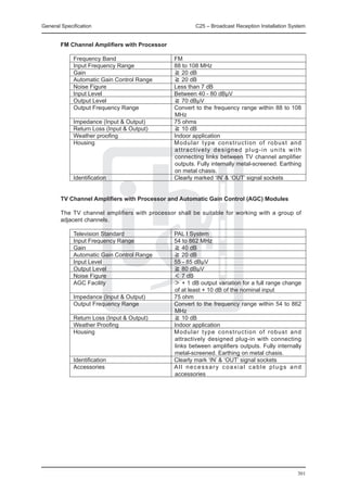 General Specification	                                  C25 – Broadcast Reception Installation System


	       FM Channel Amplifiers with Processor

		           Frequency Band	                    FM
		           Input Frequency Range	             88 to 108 MHz
		           Gain	                              ≧ 20 dB
		           Automatic Gain Control Range	      ≧ 20 dB
		           Noise Figure	                      Less than 7 dB
		           Input Level	                       Between 40 - 80 dBμV
		           Output Level	                      ≧ 70 dBμV
		           Output Frequency Range	            Convert to the frequency range within 88 to 108
                                                MHz
		           Impedance (Input & Output)	        75 ohms
		           Return Loss (Input & Output)	      ≧ 10 dB
		           Weather proofing	                  Indoor application
		           Housing	                           Modular type construction of robust and
                                                attractively designed plug-in units with
                                                connecting links between TV channel amplifier
                                                outputs. Fully internally metal-screened. Earthing
                                                on metal chasis.
		           Identification	                    Clearly marked ‘IN’ & ‘OUT’ signal sockets


	       TV Channel Amplifiers with Processor and Automatic Gain Control (AGC) Modules

	       The TV channel amplifiers with processor shall be suitable for working with a group of
        adjacent channels.

		           Television Standard	               PAL I System
		           Input Frequency Range	             54 to 862 MHz
		           Gain	                              ≧ 40 dB
		           Automatic Gain Control Range	      ≧ 20 dB
		           Input Level	                       55 - 85 dBμV
		           Output Level	                      ≧ 80 dBμV
		           Noise Figure	                      ＜ 7 dB
		           AGC Facility	                      ＞ + 1 dB output variation for a full range change
                                                of at least + 10 dB of the nominal input
		           Impedance (Input & Output)	        75 ohm
		           Output Frequency Range	            Convert to the frequency range within 54 to 862
                                                MHz
		           Return Loss (Input & Output)	      ≧ 10 dB
		           Weather Proofing	                  Indoor application
		           Housing	                           Modular type construction of robust and
                                                attractively designed plug-in with connecting
                                                links between amplifiers outputs. Fully internally
                                                metal-screened. Earthing on metal chasis.
		           Identification	                    Clearly mark ‘IN’ & ‘OUT’ signal sockets
		           Accessories	                       All necessary coaxial cable plugs and
                                                accessories




                                                                                                 301
 