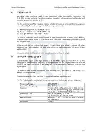 General Specification	                                         C25 – Broadcast Reception Installation System


07	     COAXIAL CABLES

	       All coaxial cables used shall be of 75 ohm type copper cables designed for transmitting 5 to
        2150 MHz signals and shall have thermosetting insulated, with low emission of smoke and
        corrosive gases when affected by fire.

	       The fire performance of the insulated material with low emission of smoke and corrosive gases
        when affected by fire shall comply with the following requirements:

	       (i)	 Flame propagation : IEC 60332-1-1:2004;
	       (ii)	 Smoke emission : IEC 61034-2:2005; and
	       (iii)	 Acid gas emission : IEC 60754-1:1994

	       The coaxial cables for feeder shall conform to cable designation 8 or above of IEC 60096-
        3:1982 and the coaxial cables for trunk feeder shall conform to cable designation 6 or above of
        IEC 60096-3:1982.

	       Underground coaxial cables shall be with polyethylene outer sheath, copper foil outer
        conductor, and PVC insulation. The cable shall conform to cable designation 6 or above of IEC
        60096-3:1982.

	       All coaxial cables shall have distinctive labels/brand name along its length.

08	     FM/TV/DATA TRIPLEX OUTLETS

	       Outlets shall be triplex socket type for data (5 to 862 MHz) signal and for FM/TV (54 to 862
        MHz) signals complete with frequency dividing network and the respective socket shall be
        identified with labels embossed on the front plate. The outlet shall be suitable for analogue and
        digital signals.

	       The triplex outlets shall be suitable for flush mounting on 47 mm deep IEC 60670-1:2002 &
        relevant current parts box.

	       Unless otherwise specified, the triplex outlets shall be white or ivory in colour.

	       The FM/TV/Data triplex outlet shall have a return path and shall comply with the following:

		           Frequency Range & 	                      54 to 862 MHz
		           Return Path Frequency	                   5 to 42 MHz 	
		           Features	                                Triplex outlets configuration one for data and two
                                                      for FM/TV, flush mounting type complete with
                                                      cover, connected from tap output of tee unit.
		 Distribution Loss	                                 FM (88 to108 MHz) ＜ 10 dB
			                                                   TV & Data (5 to 862 MHz) ＜ 9 dB
		 Mutual Isolation	                                  Between FM, TV & Data not less than 40 dB from
                                                      88 to 862 MHz
		           Impedance	                               75 ohm




                                                                                                        303
 