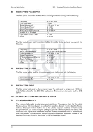 General Specification	                                        C25 – Broadcast Reception Installation System


09	     FIBER OPTICAL TRANSMITTER

	       The fiber optical transmitter shall be of modular design and shall comply with the following:


		           Frequency	                              54 to 862 MHz
		           Input Impedance	                        75 ohm
		           Optical Wavelength	                     1310 nm ± 10 nm
		           Optical Output Power	                   ≧ 6 dBm
		           Optical Return Loss	                    ≧ 55 dB
		           RF Input Level per Channel	             ≧ 60 dBμV
		           Number of TV channels	                  42
		           Light Source – LED Laser 	              ＜ 2 km
		           Diode	                                  ＜ 40 km


	       The fiber optical return path transmitter shall be of modular design and shall comply with the
        following:


		           Frequency & 	                           54 to 862 MHz
		           Return Path Frequency	                  5 to 42 MHz or as specified
		           Optical Wavelength	                     1310 nm ± 10 nm
		           Optical Return Loss	                    ≧ 55 dB
		           RF Output Level per Channel	            ＞ 80 dBμV
		           Return Path Loss	                       ＞ 14 dB
		           Light Source – LED Laser 	              ＜ 2 km
		           Diode	                                  ＜ 40 km


10	     FIBER OPTICAL SPLITTER

	       The fiber optical splitter shall be of modular design and shall comply with the following:


		           Optical Wavelength	                     1310 nm ± 10 nm
		           Optical Return Loss	                    ≧ 55 dB


11	     FIBER OPTICAL CABLE

	       The fiber optical cable shall be flame retardant type. The cable shall be single mode (1310 nm)
        and shall be suitable for 5 to 2050 MHz applications. The maximum attenuation shall be 0.45
        dB/km.

25.2.2	 SATELLITE MASTER ANTENNA TELEVISION SYSTEM

01	     SYSTEM REQUIREMENTS

	       The system shall enable simultaneous viewing different TV programs from the Terrestrial
        Master Antenna Television System as well as from satellites. Signals from the Satellite Master
        Antenna Television System shall be fed to the satellite receivers installed in the Headend
        Equipment Room, via necessary signal splitting equipment, satellite amplifiers and cabling. The
        video and audio signals from the satellite receivers shall be modulated to SMATV channels and
        shall be combined to the Broadcast Reception installation headend equipment installed in the
        Headend Equipment Room for distribution to FM/TV/Data triplex outlets.




304
 