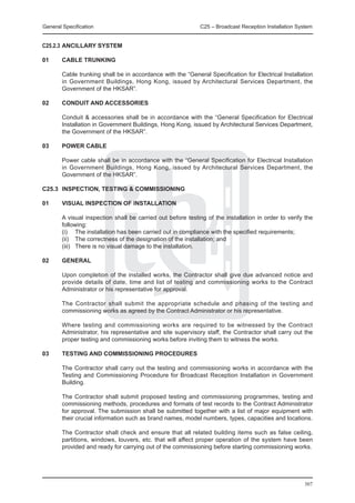General Specification	                                        C25 – Broadcast Reception Installation System


C25.2.3	ANCILLARY SYSTEM

01	     CABLE TRUNKING

	       Cable trunking shall be in accordance with the “General Specification for Electrical Installation
        in Government Buildings, Hong Kong, issued by Architectural Services Department, the
        Government of the HKSAR”.

02	     CONDUIT AND ACCESSORIES

	       Conduit & accessories shall be in accordance with the “General Specification for Electrical
        Installation in Government Buildings, Hong Kong, issued by Architectural Services Department,
        the Government of the HKSAR”.

03	     POWER CABLE

	       Power cable shall be in accordance with the “General Specification for Electrical Installation
        in Government Buildings, Hong Kong, issued by Architectural Services Department, the
        Government of the HKSAR”.

C25.3	 INSPECTION, TESTING & COMMISSIONING

01	     VISUAL INSPECTION OF INSTALLATION

	       A visual inspection shall be carried out before testing of the installation in order to verify the
        following:
	       (i) 	 The installation has been carried out in compliance with the specified requirements;
	       (ii) 	 The correctness of the designation of the installation; and
	       (iii) 	 There is no visual damage to the installation.

02	     GENERAL

	       Upon completion of the installed works, the Contractor shall give due advanced notice and
        provide details of date, time and list of testing and commissioning works to the Contract
        Administrator or his representative for approval.

	       The Contractor shall submit the appropriate schedule and phasing of the testing and
        commissioning works as agreed by the Contract Administrator or his representative.

	       Where testing and commissioning works are required to be witnessed by the Contract
        Administrator, his representative and site supervisory staff, the Contractor shall carry out the
        proper testing and commissioning works before inviting them to witness the works.

03	     TESTING AND COMMISSIONING PROCEDURES

	       The Contractor shall carry out the testing and commissioning works in accordance with the
        Testing and Commissioning Procedure for Broadcast Reception Installation in Government
        Building.

	       The Contractor shall submit proposed testing and commissioning programmes, testing and
        commissioning methods, procedures and formats of test records to the Contract Administrator
        for approval. The submission shall be submitted together with a list of major equipment with
        their crucial information such as brand names, model numbers, types, capacities and locations.

	       The Contractor shall check and ensure that all related building items such as false ceiling,
        partitions, windows, louvers, etc. that will affect proper operation of the system have been
        provided and ready for carrying out of the commissioning before starting commissioning works.




                                                                                                       307
 