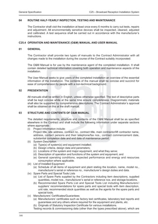 General Specification	                                         C25 – Broadcast Reception Installation System


04	     ROUTINE HALF-YEARLY INSPECTION, TESTING AND MAINTENANCE

	       The Contractor shall visit the installation at least once every 6 months to carry out tests, repairs
        and adjustment. All environmentally sensitive devices shall be inspected, cleaned, adjusted
        and calibrated. A test sequence shall be carried out in accordance with the manufacturer’s
        instructions.

C25.4	 OPERATION AND MAINTENANCE (O&M) MANUAL AND USER MANUAL

01 	    GENERAL

	       The Contractor shall provide two types of manuals to the Contract Administrator with all
        changes made to the installation during the course of the Contract suitably incorporated.

	       The O&M Manual is for use by the maintenance agent of the completed installation. It shall
        contain detailed technical information covering both operation and maintenance aspects of the
        installation.

	       The User Manual seeks to give users of the completed installation an overview of the essential
        information of the installation. The contents of the manual shall be concise and succinct for
        ease of comprehension by people with a non-technical background.

02 	    PRESENTATION

	       All manuals shall be written in English, unless otherwise specified. The text of descriptive parts
        shall be kept concise while at the same time ensure completeness. Diagrammatic materials
        shall also be supported by comprehensive descriptions. The Contract Administrator’s approval
        shall be obtained on this at the draft manual.

03	     STRUCTURE AND CONTENTS OF O&M MANUAL

	 The detailed requirements, structure and contents of the O&M Manual shall be as specified
  elsewhere in the Contract and shall include the following information under separate sections
  where appropriate:
	 (i) 	 Project Information include:
		        Project title, site address, contract no., contract title, main contractor/lift contractor name,
          address, contact persons and their telephone/fax nos., contract commencement date,
          substantial completion date and end date of maintenance period.
	 (ii) 	 System Description
		        (a)	 Type(s) of system(s) and equipment installed;
		        (b)	 Design criteria, design data and parameters;
		        (c)	 Locations of the system and major equipment, and what they serve;
		        (d)	 Description of operation and functions of the system and equipment; and
		        (e)	 General operating conditions, expected performance and energy and resources
               consumption where applicable.
	 (iii) 	 List of Installed Equipment
		        (a)	 Schedule of all items of equipment and plant stating the location, name, model no.,
               manufacturer’s serial or reference no., manufacturer’s design duties and data.
	 (iv) 	 Spare Parts and Special Tools Lists
		        (a)	 List of Spare Parts supplied by the Contractors including item descriptions, supplied
               quantities, model nos., manufacturer’s serial or reference nos. and storage locations.
		        (b)	 Recommended Spare Parts List and Special Tools List including Manufacturers’/
               suppliers’ recommendations for spare parts and special tools with item description,
               unit rate, recommended stock quantities as well as the agents for the spare parts and
               special tools.
	 (v) 	 Manufacturers’ Certificates/Guarantees
		        (a)	 Manufacturers’ certificates such as factory test certificates, laboratory test reports and
               guarantees and any others where required for the equipment and plants, etc.
		        (b)	 Originals of Statutory Inspection Certificate for various installations.
		        Testing records & commissioning data (other than the types prescribed above), which are

308
 
