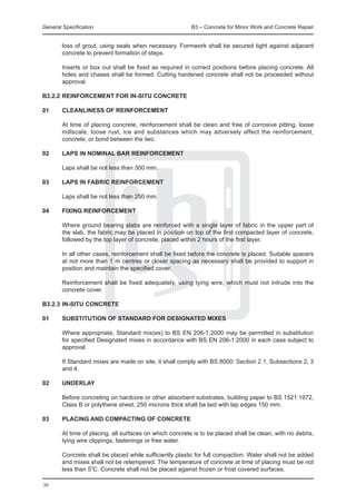 General Specification	                                  B3 – Concrete for Minor Work and Concrete Repair


  loss of grout, using seals when necessary. Formwork shall be secured tight against adjacent
  concrete to prevent formation of steps.
		
	 Inserts or box out shall be fixed as required in correct positions before placing concrete. All
  holes and chases shall be formed. Cutting hardened concrete shall not be proceeded without
  approval.

B3.2.2	REINFORCEMENT FOR IN-SITU CONCRETE

01	     CLEANLINESS OF REINFORCEMENT

	       At time of placing concrete, reinforcement shall be clean and free of corrosive pitting, loose
        millscale, loose rust, ice and substances which may adversely affect the reinforcement,
        concrete, or bond between the two.

02	     LAPS IN NOMINAL BAR REINFORCEMENT
	
	       Laps shall be not less than 300 mm.

03	     LAPS IN FABRIC REINFORCEMENT

	       Laps shall be not less than 250 mm.

04	 FIXING REINFORCEMENT
		
	   Where ground bearing slabs are reinforced with a single layer of fabric in the upper part of
    the slab, the fabric may be placed in position on top of the first compacted layer of concrete,
    followed by the top layer of concrete, placed within 2 hours of the first layer.
		
	   In all other cases, reinforcement shall be fixed before the concrete is placed. Suitable spacers
    at not more than 1 m centres or closer spacing as necessary shall be provided to support in
    position and maintain the specified cover.
		
	   Reinforcement shall be fixed adequately, using tying wire, which must not intrude into the
    concrete cover.

B3.2.3	IN-SITU CONCRETE

01	     SUBSTITUTION OF STANDARD FOR DESIGNATED MIXES

	       Where appropriate, Standard mix(es) to BS EN 206-1:2000 may be permitted in substitution
        for specified Designated mixes in accordance with BS EN 206-1:2000 in each case subject to
        approval.

	       If Standard mixes are made on site, it shall comply with BS 8000: Section 2.1, Subsections 2, 3
        and 4.

02	 UNDERLAY
		
	   Before concreting on hardcore or other absorbent substrates, building paper to BS 1521:1972,
    Class B or polythene sheet, 250 microns thick shall be laid with lap edges 150 mm.

03	 PLACING AND COMPACTING OF CONCRETE
		
	   At time of placing, all surfaces on which concrete is to be placed shall be clean, with no debris,
    tying wire clippings, fastenings or free water.
		
	   Concrete shall be placed while sufficiently plastic for full compaction. Water shall not be added
    and mixes shall not be retempered. The temperature of concrete at time of placing must be not
    less than 5oC. Concrete shall not be placed against frozen or frost covered surfaces.
		
30
 