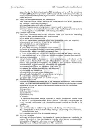 General Specification	                                      C25 – Broadcast Reception Installation System


          required under the Contract such as the T&C procedures, etc to verify the compliance
          of the BS/E&M system’s/equipment’s performance with the contract requirements, are
          checked and endorsed separately by the Contract Administrator and do not form part of
          the O&M manuals.
	 (vi) 	 Safety Precautions for Operation and Maintenance
		        State, where applicable, hazard warnings and safety precautions of which the operation
          and maintenance staff need to be aware:
		        (a)	 mandatory requirements relating to safety;
		        (b)	 known hazards against which protection measures shall be taken; and
		        (c)	 known features or operational characteristics of the installed equipment or systems
               which may cause hazard and the related safety precautions.
	 (vii) 	Operation Instructions
		        Instructions for the safe and efficient operation, under both normal and emergency
          conditions, of the installed system which shall comprise:
		        (a)	 an outline of the operating mode;
		        (b)	 control logic and data (sequence, effect, limits of capability, modes and set points);
		        (c)	 procedures and sequences for start-up and shut-down;
		        (d)	 interlocks between equipment/system;
		        (e)	 calling on of stand-by equipment;
		        (f)	 precautions necessary to overcome known hazards;
		        (g)	 means by which any potentially hazardous equipment can be made safe;
		        (h)	 estimation of energy consumption and energy costs;
		        (i)	 forms for recording plant running hours, energy consumption and energy costs; and
		        (j)	 operating data such as running current, operating pressure, operating flow rates, etc.
	 (viii) 	Maintenance instructions
		        Manufacturers’ and the Contractor’s recommendations and instructions for the
          maintenance of the installed equipment. Clear distinction should be made between
          planned tasks (preventive maintenance) and fault-repair tasks (corrective maintenance).
          Instructions shall be given on each of the following, as appropriate:
		        (a)	 nature of deterioration, and the defects to be looked for;
		        (b)	 isolation and return to service of plant and equipment;
		        (c)	 dismantling and reassembly;
		        (d)	 replacement of components and assemblies;
		        (e)	 dealing with hazards which may arise during maintenance;
		        (f)	 adjustments, calibration and testing; and
		        (g)	 special tools, test equipment and ancillary services.
	 (ix)	 Maintenance schedules
		        Proposed maintenance schedules for all the preventive maintenance tasks identified
          above. The schedules shall be based on both manufacturers’ recommendations and other
          authoritative sources (e.g. statutory or mandatory requirements) and should include:
		        (a)	 routine servicing;
		        (b)	 inspections;
		        (c)	 tests and examinations;
		        (d)	 adjustments;
		        (e)	 calibration; and
		        (f)	 overhaul.
		        The frequency of each task may be expressed as specific time intervals, running hours
          or number of completed operations as appropriate. Collectively, the schedules will
          form a complete maintenance cycle, repeated throughout the whole working life of the
          installation.
	 (x) 	 Drawing Lists
		        (a)	 A complete list of as-built drawings identified with drawing number/reference;
		        (b)	 A complete list of manufacturers’ shop drawings with drawing number/reference,
               where applicable; and
		        (c)	 A brief description of CD-ROM for these drawings.
	 (xi) 	 Technical Literatures
		        A complete set of manufacturers’ literatures for all the plant and equipment installed in the
          system. The contents of these literatures shall cover the following areas where applicable:
		        (a)	 description of equipment with model numbers highlighted;
		        (b)	 performance - behavioral characteristics of the equipment;

                                                                                                     309
 