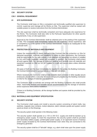 General Specification	                                                              C26 – Security System


C26	    SECURITY SYSTEM

C26.1	 GENERAL REQUIREMENT

01	     SITE SUPERVISION

	       The Contractor shall keep on Site a competent and technically qualified site supervisor to
        control, supervise and manage all his Works on Site. The supervisor shall be vested with
        suitable powers to receive instructions from the Contract Administrator.

	       The site supervisor shall be technically competent and have adequate site experience for
        the Works. The Contractor shall also refer to the Particular Specification for other specific
        requirements, if any, on site supervision.

	       Approval by the Contract Administrator shall be obtained prior to the posting of the supervisor
        on Site. The Contractor shall immediately replace the site supervisor whose experience, skill
        or competency is, in the opinion of the Contract Administrator, found to be inadequate for the
        particular work.

02	     PROTECTION OF MATERIALS AND EQUIPMENT

	       Unless the responsibility is clearly defined in the Contract that the protection on Site for
        delivered equipment, materials and installation is solely by other contractors, the Contractor
        shall be responsible for the safe custody of all materials and equipment as stored or installed
        by him until finally inspected, tested and accepted. In addition, the Contractor shall protect
        all work against theft, fire, damage or inclement weather and carefully store all materials and
        equipment received on Site but not yet installed in a safe and secure place unless otherwise
        specified.

	       All cases of theft and fire must immediately be reported to the police, the Building Contractor,
        the Contract Administrator’s representatives on Site with full details.

	       Where necessary the Contractor shall provide lockable steel container or other equally secure
        enclosures placed within a securely fenced-in compound provided by the Building Contractor
        on Site for the storage of materials and equipment.

	       The Contractor shall co-ordinate and arrange with the Building Contractor who shall provide
        clean, reasonably finished and lockable secure accommodation for the storage of sensitive
        and/or expensive items before installation.

	       If there is no Building Contractor, all the storage facilities and spaces shall be provided by the
        Contractor.

C26.2	 MATERIALS AND EQUIPMENT SPECIFICATION

01	     Security System

	       The Contractor shall supply and install a security system consisting of alarm bells, key
        switches, magnetic door contacts, motion detectors, alarm indicator panels and system control
        panel as shown on the Drawings.

	       The security system shall operate in the following mode:-

	       The security system shall operate on a 12V or 24V D.C. supply and shall be backed up by
        emergency power supply. To meet this requirement, the security system shall be provided
        with secondary battery supply, uninterrupted power supply, or an approved source of backup
        power supply accepted by the Contract Administrator even when they are connected to the
        emergency generator.

	       The security system shall be of “fail-safe” design, e.g. alarm shall raise upon the power supply

312
 