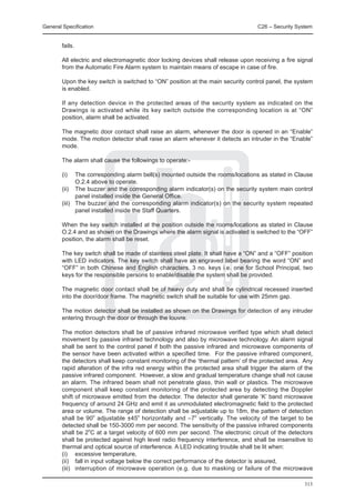 General Specification	                                                             C26 – Security System


        fails.

	       All electric and electromagnetic door locking devices shall release upon receiving a fire signal
        from the Automatic Fire Alarm system to maintain means of escape in case of fire.

	       Upon the key switch is switched to “ON” position at the main security control panel, the system
        is enabled.

	       If any detection device in the protected areas of the security system as indicated on the
        Drawings is activated while its key switch outside the corresponding location is at “ON”
        position, alarm shall be activated.

	       The magnetic door contact shall raise an alarm, whenever the door is opened in an “Enable”
        mode. The motion detector shall raise an alarm whenever it detects an intruder in the “Enable”
        mode.

	       The alarm shall cause the followings to operate:-

	       (i)	   The corresponding alarm bell(s) mounted outside the rooms/locations as stated in Clause
               O.2.4 above to operate.
	       (ii)	 The buzzer and the corresponding alarm indicator(s) on the security system main control
               panel installed inside the General Office.
	       (iii)	 The buzzer and the corresponding alarm indicator(s) on the security system repeated
               panel installed inside the Staff Quarters.
	
	       When the key switch installed at the position outside the rooms/locations as stated in Clause
        O.2.4 and as shown on the Drawings where the alarm signal is activated is switched to the “OFF”
        position, the alarm shall be reset.

	       The key switch shall be made of stainless steel plate. It shall have a “ON” and a “OFF” position
        with LED indicators. The key switch shall have an engraved label bearing the word “ON” and
        “OFF” in both Chinese and English characters. 3 no. keys i.e. one for School Principal, two
        keys for the responsible persons to enable/disable the system shall be provided.

	       The magnetic door contact shall be of heavy duty and shall be cylindrical recessed inserted
        into the door/door frame. The magnetic switch shall be suitable for use with 25mm gap.

	       The motion detector shall be installed as shown on the Drawings for detection of any intruder
        entering through the door or through the louvre.

	       The motion detectors shall be of passive infrared microwave verified type which shall detect
        movement by passive infrared technology and also by microwave technology. An alarm signal
        shall be sent to the control panel if both the passive infrared and microwave components of
        the sensor have been activated within a specified time. For the passive infrared component,
        the detectors shall keep constant monitoring of the ‘thermal pattern’ of the protected area. Any
        rapid alteration of the infra red energy within the protected area shall trigger the alarm of the
        passive infrared component. However, a slow and gradual temperature change shall not cause
        an alarm. The infrared beam shall not penetrate glass, thin wall or plastics. The microwave
        component shall keep constant monitoring of the protected area by detecting the Doppler
        shift of microwave emitted from the detector. The detector shall generate ‘K’ band microwave
        frequency of around 24 GHz and emit it as unmodulated electromagnetic field to the protected
        area or volume. The range of detection shall be adjustable up to 18m, the pattern of detection
        shall be 90o adjustable ±45o horizontally and –7o vertically. The velocity of the target to be
        detected shall be 150-3000 mm per second. The sensitivity of the passive infrared components
        shall be 2oC at a target velocity of 600 mm per second. The electronic circuit of the detectors
        shall be protected against high level radio frequency interference, and shall be insensitive to
        thermal and optical source of interference. A LED indicating trouble shall be lit when:
	       (i) 	 excessive temperature,
	       (ii)	 fall in input voltage below the correct performance of the detector is assured,
	       (iii) 	 interruption of microwave operation (e.g. due to masking or failure of the microwave

                                                                                                     313
 