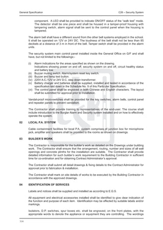 General Specification	                                                                C26 – Security System


                 component. A LED shall be provided to indicate ON/OFF status of the “walk test” mode.
                 The detector shall be one piece and shall be housed in a tamper-proof housing with
                 tampering switch, alarm signal shall be sent to the control panel when the housing is
                 tampered.

	       The alarm bell shall have a different sound from the other bell systems employed in the school.
        It shall be operated on 12V or 24V DC. The loudness of the bell shall not be less than 85
        decibels at a distance of 3 m in front of the bell. Tamper switch shall be provided in the alarm
        units.

	       The security system main control panel installed inside the General Office on G/F and shall
        have, but not limited to the followings:-

	 (i)	           Alarm indications for the areas specified as shown on the drawing.
		               Indications showing power on and off, security system on and off, circuit healthy status
                 and battery low.
	       (ii)	    Buzzer muting switch. Alarm/system reset key switch.
	       (iii)	   Buzzer and lamp test button.
	       (iv)	    220V A.C./12V or 24V D.C. step down transformer.
	       (v)	     Battery charger and batteries shall be supplied, installed and tested in accordance of the
                 specification laid down in the Schedule No. 9 of this Particular Specification.
	       (vi)	    The control panel shall be engraved in both Chinese and English characters. The layout
                 shall be submitted for approval prior to installation.

	       Vandal-proof micro-switches shall be provided for the key switches, alarm bells, control panel
        and repeater panels to prevent vandalism.

	       The Contractor shall provide training to representatives of the end-user. The course shall
        include introduction to the Burglar Alarm and Security system installed and on how to effectively
        operate the system.

02	     Local P.A. system

	       Cable containment facilities for local P.A. system comprises of junction box for microphone
        jack, amplifier and speakers shall be provided to the rooms as shown on drawings.

03	     Builder’s Work

	       The Contractor is responsible for the builder’s work as detailed on the Drawings under building
        work. The Contractor shall ensure that the arrangement, routing, number and sizes of all wall
        openings and concrete plinths for the installation are suitable. The Contractor shall provide
        detailed information for such builder’s work requirement to the Building Contractor in sufficient
        time for co-ordination and for obtaining Contract Administrator’s approval.

	       The Contractor shall submit all detail drawings & fixing details to the Contract Administrator for
        approval prior to fabrication & installation.

	       The Contractor shall mark on site details of works to be executed by the Building Contractor in
        accordance with the approved drawings.

04	     Identification of Services

	       Labels and notices shall be supplied and installed as according to E.G.S.

	       All equipment and electrical accessories installed shall be identified to give clear indication of
        the function and purpose of each item. Identification may be effected by suitable labels and/or
        markings.

	       Isolators, D.P. switches, spur boxes etc. shall be engraved, on the front plates, with the
        appropriate words to denote the appliance or equipment they are controlling. The wordings

314
 