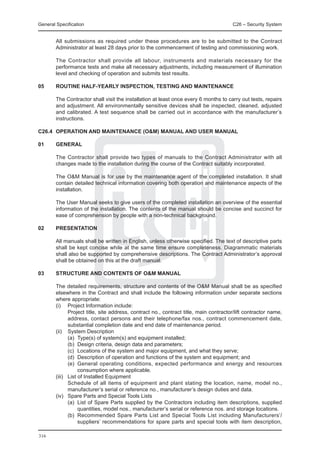 General Specification	                                                                C26 – Security System


	       All submissions as required under these procedures are to be submitted to the Contract
        Administrator at least 28 days prior to the commencement of testing and commissioning work.

	       The Contractor shall provide all labour, instruments and materials necessary for the
        performance tests and make all necessary adjustments, including measurement of illumination
        level and checking of operation and submits test results.

05	     ROUTINE HALF-YEARLY INSPECTION, TESTING AND MAINTENANCE

	       The Contractor shall visit the installation at least once every 6 months to carry out tests, repairs
        and adjustment. All environmentally sensitive devices shall be inspected, cleaned, adjusted
        and calibrated. A test sequence shall be carried out in accordance with the manufacturer’s
        instructions.

C26.4	 OPERATION AND MAINTENANCE (O&M) MANUAL AND USER MANUAL

01 	    GENERAL

	       The Contractor shall provide two types of manuals to the Contract Administrator with all
        changes made to the installation during the course of the Contract suitably incorporated.

	       The O&M Manual is for use by the maintenance agent of the completed installation. It shall
        contain detailed technical information covering both operation and maintenance aspects of the
        installation.

	       The User Manual seeks to give users of the completed installation an overview of the essential
        information of the installation. The contents of the manual should be concise and succinct for
        ease of comprehension by people with a non-technical background.

02 	    PRESENTATION

	       All manuals shall be written in English, unless otherwise specified. The text of descriptive parts
        shall be kept concise while at the same time ensure completeness. Diagrammatic materials
        shall also be supported by comprehensive descriptions. The Contract Administrator’s approval
        shall be obtained on this at the draft manual.

03	     STRUCTURE AND CONTENTS OF O&M MANUAL

	 The detailed requirements, structure and contents of the O&M Manual shall be as specified
  elsewhere in the Contract and shall include the following information under separate sections
  where appropriate:
	 (i) 	 Project Information include:
		        Project title, site address, contract no., contract title, main contractor/lift contractor name,
          address, contact persons and their telephone/fax nos., contract commencement date,
          substantial completion date and end date of maintenance period.
	 (ii) 	 System Description
		        (a)	 Type(s) of system(s) and equipment installed;
		        (b)	 Design criteria, design data and parameters;
		        (c)	 Locations of the system and major equipment, and what they serve;
		        (d)	 Description of operation and functions of the system and equipment; and
		        (e)	 General operating conditions, expected performance and energy and resources
               consumption where applicable.
	 (iii) 	 List of Installed Equipment
		        Schedule of all items of equipment and plant stating the location, name, model no.,
          manufacturer’s serial or reference no., manufacturer’s design duties and data.
	 (iv) 	 Spare Parts and Special Tools Lists
		        (a)	 List of Spare Parts supplied by the Contractors including item descriptions, supplied
               quantities, model nos., manufacturer’s serial or reference nos. and storage locations.
		        (b)	 Recommended Spare Parts List and Special Tools List including Manufacturers’/
               suppliers’ recommendations for spare parts and special tools with item description,

316
 