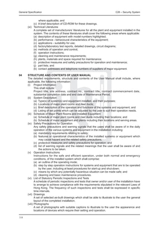 General Specification	                                                            C26 – Security System


              where applicable; and
		       (c)	 A brief description of CD-ROM for these drawings.
	 (xi) 	 Technical Literatures
		       A complete set of manufacturers’ literatures for all the plant and equipment installed in the
         system. The contents of these literatures shall cover the following areas where applicable:
		       (a)	 description of equipment with model numbers highlighted;
		       (b)	 performance - behavioural characteristics of the equipment;
		       (c)	 applications - suitability for use;
		       (d)	 factory/laboratory test reports, detailed drawings, circuit diagrams;
		       (e)	 methods of operation and control;
		       (f)	 operation instructions;
		       (g)	 cleaning and maintenance requirements;
		       (h)	 plants, materials and space required for maintenance;
		       (i)	 protective measures and safety precautions for operation and maintenance;
		       (j)	 part lists; and
		       (k)	 contact addresses and telephone numbers of suppliers of major equipment.

04	
  STRUCTURE AND CONTENTS OF USER MANUAL
	 The detailed requirements, structure and contents of the User Manual shall include, where
  applicable, the following information:
	 (i) 	 Project Information
		        This shall include:
		        Project title, site address, contract no., contract title, contract commencement date,
          substantial completion date and end date of Maintenance Period.
	 (ii) 	 System Description
		        (a)	 Type(s) of system(s) and equipment installed, and their purposes;
		        (b)	 Locations of major plant rooms and riser ducts;
		        (c)	 Brief description of the operation and functions of the systems and equipment; and
		        (d)	 Listing of set points which can be adjusted by the user to suit their operation needs.
	 (iii) 	 Schedule of Major Plant Rooms and Installed Equipment
		        (a)	 Schedule of major plant rooms and riser ducts including their locations; and
		        (b)	 Schedule of major equipment and plants including their locations and serving areas.
	 (iv) 	 Safety Precautions for Operation
		        Any safety precautions and warning signals that the users shall be aware of in the daily
          operation of the various systems and equipment in the installation including:
		        (a)	 mandatory requirements relating to safety;
		        (b)	 features or operational characteristics of the installed systems or equipment which
               may cause hazard and the related safety precautions;
		        (c)	 protective measures and safety precautions for operation; and
		        (d)	 list of warning signals and the related meanings that the user shall be aware of and
               the actions to be taken.
	 (v) 	 Operation Instructions
		        Instructions for the safe and efficient operation, under both normal and emergency
          conditions, of the installed system which shall comprise:
		        (a)	 an outline of the operating mode;
		        (b)	 step by step operation instructions for systems and equipment that are to be operated
               by the user, including at least procedures for start-up and shut-down;
		        (c)	 means by which any potentially hazardous situation can be made safe; and
		        (d)	 cleaning and basic maintenance procedures.
	 (vi) 	 List of Statutory Periodic Inspections and Tests
		        A schedule of periodic inspections and tests that owner and/or user of the installation have
          to arrange to achieve compliance with the requirements stipulated in the relevant Laws of
          Hong Kong. The frequency of such inspections and tests shall be expressed in specific
          time intervals.
	 (vii) 	Drawings
		        A set of selected as-built drawings which shall be able to illustrate to the user the general
          layout of the completed installation.
	 (viii) 	Photographs
		        A set of photographs with suitable captions to illustrate to the user the appearance and
          locations of devices which require their setting and operation.

318
 