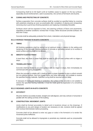 General Specification	                                      B3 – Concrete for Minor Work and Concrete Repair


	       Compacting shall be to full depth (until air bubbles cease to appear on the top surface),
        especially around reinforcement, cast-in accessories, into corners of formwork and at joints.

04	     CURING AND PROTECTING OF CONCRETE

	 Surface evaporation from concrete surfaces shall be avoided as specified below by covering
  with polythene sheeting as soon as practicable after completion of placing and compacting,
  removing only to permit any finishing operations and replacing immediately thereafter.
		
	 Surfaces which will be exposed to frost, and wearing surfaces of floors and pavements,
  regardless of weather conditions: not less than 10 days. Other structural concrete surfaces: not
  less than 5 days.
		
	 Concrete shall be adequately protected from shock, indentation and physical damage.

B3.2.4	WORKED FINISHES TO IN-SITU CONCRETE

01	     TIMING

	       All finishing operations shall be carried out at optimum times in relation to the setting and
        hardening of the concrete. Wetting surfaces of concrete or sprinkling cement on to surface to
        assist surface working shall not be allowed.

02	     SMOOTH FLOATED FINISH

	       A hand float, skip float or power float shall be used to give an even surface with no ridges or
        steps.

03	     TROWELLED FINISH

	 Concrete shall be floated to an even surface with no ridges or steps, then immediately be
  commenced with curing as specified.
		
	 When the concrete is suitably stiff, it shall be hand or power trowelled to give a uniform smooth
  but not polished surface, free from trowel marks and other blemishes, and suitable to receive
  the specified flooring materials. Specified curing shall be resumed without delay.
		
	 If, because of inadequate finishing or protection, the surface of the concrete is not suitable to
  receive the specified flooring materials, it must be made good by application of a smoothing
  compound.

B3.2.5	DESIGNED JOINTS IN IN-SITU CONCRETE

01	     ACCURACY

	       All joints shall be accurately located, straight and well-aligned, and truly vertical or horizontal or
        parallel with the setting out lines of the building.

02	 CONSTRUCTION / MOVEMENT JOINTS
		
	   Joints shall be formed accurately to detail and in locations shown on the drawings. If
    modifications to any joint design or location are necessary on site, revisions shall be agreed
    with Contract Administrator before proceeding.
		
	   Concrete shall not be allowed to enter any gaps or voids in the formwork or to render the
    movement joints ineffective.
		
	   Concrete shall not be allowed to impregnate or penetrate any materials used as compressible
    joint fillers.
		

                                                                                                           31
 