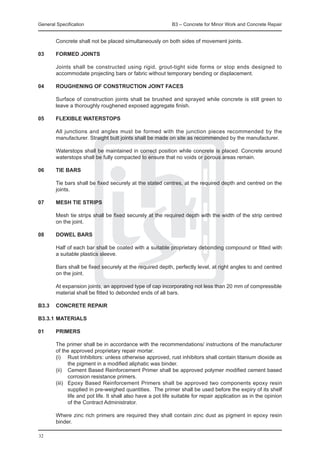 General Specification	                                       B3 – Concrete for Minor Work and Concrete Repair


	       Concrete shall not be placed simultaneously on both sides of movement joints.

03	 FORMED JOINTS
		
	   Joints shall be constructed using rigid, grout-tight side forms or stop ends designed to
    accommodate projecting bars or fabric without temporary bending or displacement.

04	     ROUGHENING OF CONSTRUCTION JOINT FACES
	
	       Surface of construction joints shall be brushed and sprayed while concrete is still green to
        leave a thoroughly roughened exposed aggregate finish.

05	 FLEXIBLE WATERSTOPS
		
	   All junctions and angles must be formed with the junction pieces recommended by the
    manufacturer. Straight butt joints shall be made on site as recommended by the manufacturer.
		
	   Waterstops shall be maintained in correct position while concrete is placed. Concrete around
    waterstops shall be fully compacted to ensure that no voids or porous areas remain.

06	 TIE BARS
		
	   Tie bars shall be fixed securely at the stated centres, at the required depth and centred on the
    joints.

07	 MESH TIE STRIPS
		
	   Mesh tie strips shall be fixed securely at the required depth with the width of the strip centred
    on the joint.

08	 DOWEL BARS
		
	   Half of each bar shall be coated with a suitable proprietary debonding compound or fitted with
    a suitable plastics sleeve.
		
	   Bars shall be fixed securely at the required depth, perfectly level, at right angles to and centred
    on the joint.
		
	   At expansion joints, an approved type of cap incorporating not less than 20 mm of compressible
    material shall be fitted to debonded ends of all bars.

B3.3	 CONCRETE REPAIR

B3.3.1	MATERIALS

01	     PRIMERS

	       The primer shall be in accordance with the recommendations/ instructions of the manufacturer
        of the approved proprietary repair mortar.
	       (i)	 Rust Inhibitors: unless otherwise approved, rust inhibitors shall contain titanium dioxide as
               the pigment in a modified aliphatic was binder.
	       (ii)	 Cement Based Reinforcement Primer shall be approved polymer modified cement based
               corrosion resistance primers.
	       (iii)	 Epoxy Based Reinforcement Primers shall be approved two components epoxy resin
               supplied in pre-weighed quantities. The primer shall be used before the expiry of its shelf
               life and pot life. It shall also have a pot life suitable for repair application as in the opinion
               of the Contract Administrator.

	       Where zinc rich primers are required they shall contain zinc dust as pigment in epoxy resin
        binder.

32
 