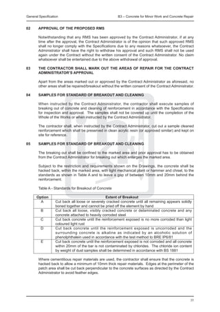 General Specification	                                   B3 – Concrete for Minor Work and Concrete Repair


02	     APPROVAL OF THE PROPOSED RMS

	       Notwithstanding that any RMS has been approved by the Contract Administrator, if at any
        time after the approval, the Contract Administrator is of the opinion that such approved RMS
        shall no longer comply with the Specifications due to any reasons whatsoever, the Contract
        Administrator shall have the right to withdraw his approval and such RMS shall not be used
        again under the Contract without the written consent of the Contract Administrator. No claim
        whatsoever shall be entertained due to the above withdrawal of approval.

03	     THE CONTRACTOR SHALL MARK OUT THE AREAS OF REPAIR FOR THE CONTRACT
        ADMINISTRATOR’S APPROVAL

	       Apart from the areas marked out or approved by the Contract Administrator as aforesaid, no
        other areas shall be repaired/breakout without the written consent of the Contract Administrator.

04	     SAMPLES FOR STANDARD OF BREAKOUT AND CLEANING

	       When instructed by the Contract Administrator, the contractor shall execute samples of
        breaking out of concrete and cleaning of reinforcement in accordance with the Specifications
        for inspection and approval. The samples shall not be covered up until the completion of the
        Whole of the Works or when instructed by the Contract Administrator.

	       The contractor shall, when instructed by the Contract Administrator, cut out a sample cleaned
        reinforcement which shall be preserved in clean acrylic resin (or approved similar) and kept on
        site for reference.

05	     SAMPLES FOR STANDARD OF BREAKOUT AND CLEANING

	       The breaking out shall be confined to the marked area and prior approval has to be obtained
        from the Contract Administrator for breaking out which enlarges the marked area.

	       Subject to the restriction and requirements shown on the Drawings, the concrete shall be
        hacked back, within the marked area, with light mechanical plant or hammer and chisel, to the
        standards as shown in Table A and to leave a gap of between 10mm and 20mm behind the
        reinforcement.

	       Table A - Standards for Breakout of Concrete

	 Option		                               Extent of Breakout
		 A		    Cut back all loose or severely cracked concrete until all remaining appears solidly
          boned together and cannot be pried off the element by hand
		 B		    Cut back all loose, visibly cracked concrete or delaminated concrete and any
          concrete attached to heavily corroded steel
		 C		    Cut back concrete until the reinforcement exposed is no more corroded than light
          coloured light rust
		 D		    Cut back concrete until the reinforcement exposed is uncorroded and the
          surrounding concrete is alkaline as indicated by an alcoholic solution of
          phenolphthalein used in accordance with the test method to BRE IP6/81
		 E		    Cut back concrete until the reinforcement exposed is not corroded and all concrete
          within 20mm of the bar is not contaminated by chlorides. The chloride ion content
          by weight of dust samples shall be determined in accordance with BS 1881

	       Where cementitious repair materials are used, the contractor shall ensure that the concrete is
        hacked back to allow a minimum of 10mm thick repair materials. Edges at the perimeter of the
        patch area shall be cut back perpendicular to the concrete surfaces as directed by the Contract
        Administrator to avoid feather edges.




                                                                                                      35
 