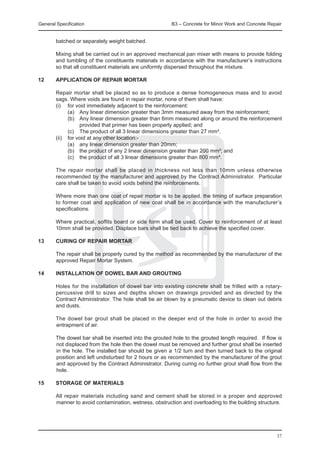 General Specification	                                   B3 – Concrete for Minor Work and Concrete Repair


        batched or separately weight batched.

	       Mixing shall be carried out in an approved mechanical pan mixer with means to provide folding
        and tumbling of the constituents materials in accordance with the manufacturer’s instructions
        so that all constituent materials are uniformly dispersed throughout the mixture.

12	     APPLICATION OF REPAIR MORTAR

	       Repair mortar shall be placed so as to produce a dense homogeneous mass and to avoid
        sags. Where voids are found in repair mortar, none of them shall have:
	       (i)	 for void immediately adjacent to the reinforcement:
	             (a)	 Any linear dimension greater than 3mm measured away from the reinforcement;
	             (b)	 Any linear dimension greater than 6mm measured along or around the reinforcement
                   provided that primer has been properly applied; and
	             (c)	 The product of all 3 linear dimensions greater than 27 mm³.
	       (ii)	 for void at any other location:-
	             (a)	 any linear dimension greater than 20mm;
	             (b)	 the product of any 2 linear dimension greater than 200 mm²; and
	             (c)	 the product of all 3 linear dimensions greater than 800 mm³.

	       The repair mortar shall be placed in thickness not less than 10mm unless otherwise
        recommended by the manufacturer and approved by the Contract Administrator. Particular
        care shall be taken to avoid voids behind the reinforcements.

	       Where more than one coat of repair mortar is to be applied, the timing of surface preparation
        to former coat and application of new coat shall be in accordance with the manufacturer’s
        specifications.

	       Where practical, soffits board or side form shall be used. Cover to reinforcement of at least
        10mm shall be provided. Displace bars shall be tied back to achieve the specified cover.

13	     CURING OF REPAIR MORTAR

	       The repair shall be properly cured by the method as recommended by the manufacturer of the
        approved Repair Mortar System.

14	     INSTALLATION OF DOWEL BAR AND GROUTING

	       Holes for the installation of dowel bar into existing concrete shall be frilled with a rotary-
        percussive drill to sizes and depths shown on drawings provided and as directed by the
        Contract Administrator. The hole shall be air blown by a pneumatic device to clean out debris
        and dusts.

	       The dowel bar grout shall be placed in the deeper end of the hole in order to avoid the
        entrapment of air.

	       The dowel bar shall be inserted into the grouted hole to the grouted length required. If flow is
        not displaced from the hole then the dowel must be removed and further grout shall be inserted
        in the hole. The installed bar should be given a 1/2 turn and then turned back to the original
        position and left undisturbed for 2 hours or as recommended by the manufacturer of the grout
        and approved by the Contract Administrator. During curing no further grout shall flow from the
        hole.

15	     STORAGE OF MATERIALS

	       All repair materials including sand and cement shall be stored in a proper and approved
        manner to avoid contamination, wetness, obstruction and overloading to the building structure.




                                                                                                      37
 