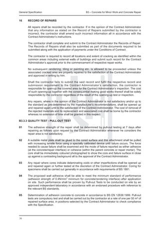 General Specification	                                    B3 – Concrete for Minor Work and Concrete Repair


16	     RECORD OF REPAIRS

	       All repairs shall be recorded by the contractor. If in the opinion of the Contract Administrator
        that any information as stated on the Record of Repairs submitted by the contractor is
        incorrect, the contractor shall amend such incorrect information all in accordance with the
        Contract Administrator’s instructions.

	       The contractor shall complete and submit to the Contract Administrator the Records of Repair.
        The Records of Repairs shall also be submitted as part of the documents required to be
        submitted along with the application of payments under the Conditions of Contract.

	       The contractor is required to record all locations and extent of cracking as identified within the
        common areas including external walls of buildings and submit such record for the Contract
        Administrator’s approval prior to the commencement of respective repair works.

	       No subsequent rendering, tiling or painting etc. is allowed to be proceeded unless the
        associated cracked area are properly repaired to the satisfaction of the Contract Administrator
        and approved in writing by him.

	       Shall the contractor fails to submit the said record and fulfil the respective record and
        submission requirement to the Contract Administrator’s satisfaction, the contractor is
        responsible for open-up the covered area for the Contract Administrator’s inspection. The cost
        of such opening-up together with the consequential making good works thereof shall be solely
        responsible by the contractor regardless of the result of the opening-up test or inspection.

	       Any repairs, where in the opinion of the Contract Administrator is not satisfactory and/or up to
        the standard as pre-determined by the manufacturer’s recommendations, shall be opened up
        and repaired again until to the satisfaction of the Contract Administrator. The cost of removal of
        the rejected materials and its replacement and associated cost shall be borne by the contractor
        whereas no extension of time shall be granted in this respect.

B3.3.3	QUALITY TEST - PULL-OUT TEST

01	     The adhesive strength of the repair shall be determined by pull-out testing at 7 days after
        repairing as follows upon request by the Contract Administrator whenever he considers the
        repair area is not satisfactory.

02	     A suitable metal plate shall be glued to the cored surface and this attachment shall be pulled
        with increasing tensile force using a specially calibrated device until failure occurs. The force
        needed to cause failure shall be examined and the mode of failure reported as either adhesive
        (at the concrete/repair interface) or cohesive (within the parent concrete or repair mortar). The
        core shall be immediately coloured photographed to show the core and failure surface in close
        up against a contrasting background all to the approval of the Contract Administrator.

03	     Any repair where cores indicate delaminating voids or other imperfections shall be opened up
        and repaired again or further tested at the discretion of the Contract Administrator. Coring for
        specimens shall be carried out generally in accordance with requirements of BS 1881.

04	     The proposed wall adhesive shall be able to meet the minimum standard of performance
        (adhesion strength of 0.4N/mm2 minimum for concrete/rendering interface) after application
        on site. Such performance shall be proven by Pull-out Tests to be conducted on site by an
        approved independent laboratory in accordance with an endorsed procedure with reference to
        the relevant BS standards.

05	     Determination of adhesion concrete to concrete in accordance to BS EN 12636:1999. Pull-out
        tests are compulsory test and shall be carried out by the contractor at a rate of one per 50 m² of
        repaired surface area, in positions selected by the Contract Administrator to check compliance
        with the Specification.




38
 