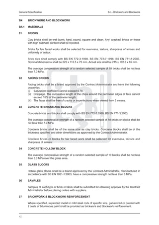 General Specification	                                                      B4 – Brickwork and Blockwork


B4		BRICKWORK AND BLOCKWORK

B4.1	 MATERIALS

01	     BRICKS

	       Clay bricks shall be well burnt, hard, sound, square and clean. Any ‘cracked’ bricks or those
        with high sulphate content shall be rejected.

	       Bricks for fair faced works shall be selected for evenness, texture, sharpness of arrises and
        uniformity of colour.

	       Brick size shall comply with BS EN 772-3:1998, BS EN 772-7:1998, BS EN 771-1:2003.
        Nominal dimensions shall be 225 x 112.5 x 75 mm. Actual size shall be 215 x 102.5 x 65 mm.

	       The average compressive strength of a random selected sample of 10 bricks shall be not less
        than 7.0 MPa.

02	     FACING BRICKS

	       Facing bricks shall be a brand approved by the Contract Administrator and have the following
        properties:
	       (i) 	 Saturation coefficient cannot exceed 0.78;
	       (ii) 	 Chippage. The cumulative length of the chips around the perimeter edges of face cannot
                exceed 10% of the perimeter length;
	       (iii) 	 The faces shall be free of cracks or imperfections when viewed from 5 meters.

03	     CONCRETE BRICKS AND BLOCKS

	       Concrete bricks and blocks shall comply with BS EN 772-2:1998, BS EN 771-3:2003.

	       The average compressive strength of a random selected sample of 10 bricks or blocks shall be
        not less than 7.0 MPa.

	       Concrete bricks shall be of the same size as clay bricks. Concrete blocks shall be of the
        thickness specified and other dimensions as approved by the Contract Administrator.

	       Concrete bricks or blocks for fair faced work shall be selected for evenness, texture and
        sharpness of arrises.

04	     CONCRETE HOLLOW BLOCK

	       The average compressive strength of a random selected sample of 10 blocks shall be not less
        than 5.0 MPa over the gross area.

05	     GLASS BLOCKS

	       Hollow glass blocks shall be a brand approved by the Contract Administrator, manufactured in
        accordance with BS EN 1051-1:2003, have a compressive strength not less than 6 MPa.

06	     SAMPLES

	       Samples of each type of brick or block shall be submitted for obtaining approval by the Contract
        Administrator before placing orders with suppliers.

07	     BRICKWORK & BLOCKWORK REINFORCEMENT

	       Where specified, expanded metal or mild steel rods of specific size, galvanized or painted with
        2 coats of bituminous paint shall be provided as brickwork and blockwork reinforcement.


42
 