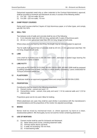General Specification	                                                      B4 – Brickwork and Blockwork


	       Galvanized expanded metal strip or other materials to the Contract Administrator’s approval,
        shall be provided to brickwork and blockwork at every 4 courses of the following widths:
	       (i) 	 For 100 – 105 mm walls, 60 mm
	       (ii) 	 For 299 – 225 mm walls, 110 mm

08	     DAMP PROOF COURSES

	       Damp proof courses shall be 2 layers of 2-ply bituminous paper, or of other types, and comply
        with BS 743:1970.

09	     WALL TIES

	       Ties between ends of walls and concrete shall be one of the following:
	       (i) 	 6 mm diameter steel rods 350 mm long, painted with 2 coats of bituminous paint.
	       (ii) 	 20 mm x 3 mm galvanized steel flats 350 mm long, fanged at both ends.

	       Where strips are to be fixed by shot firing, the length may be reduced subject to approval.
	
	       Ties for walls built against face of concrete shall be 20 mm x 3 mm galvanized steel flats 150
        mm long, fanged at both ends.

10	     Lime

	       Lime shall be hydrated lime to BS EN 459-1:2001, delivered in sealed bags bearing the
        manufacturer’s name or brand.

11	     Lime putty

	       Lime putty as PD CEN/TR 15123:2005, BS EN 13914-2:2005, BS 8481:2006 shall be prepared
        by adding hydrated lime to water, and mix to a thick creamy consistency. Leave undisturbed for
        16 hours (minimum) before use.

12	     Plasticiser
	
	       Plasticiser shall be an approved proprietary brand and comply with BS EN 934-3:2003.

13	     Proportion

	       Constituents shall be mixed to the following proportions:
	       (i) 	 Cement mortar - cement and sand 1:3.
	       (ii) 	 Cement/lime mortar - cement, lime putty and sand 1:1:6 for external walls and 1:2:9 for
               internal walls.
	
	       Proportions given are for dry sand. Allow for bulking.

	       Where plasticisers are used, they shall be used strictly in accordance with the manufacturer’s
        recommendations and the proportions of the mortar mix adjusted accordingly.

14	     Mixing

	       Mortar shall be mixed by mechanical mixer, or, where approved, by hand on a clean,
        closeboarded platform. Mix thoroughly, but do not overmix mortar containing plasticizers.

15	     Use of mortars
	
	       (i) 	 Cement mortar shall be used for brickwork and blockwork:
	             (a) 	 below damp proof course, including basement walls.
	             (b) 	 chimney stacks above roof level.
	             (c) 	 in walls not exceeding 150 mm thick.
	             (d) 	 in load-bearing walls.

                                                                                                      43
 