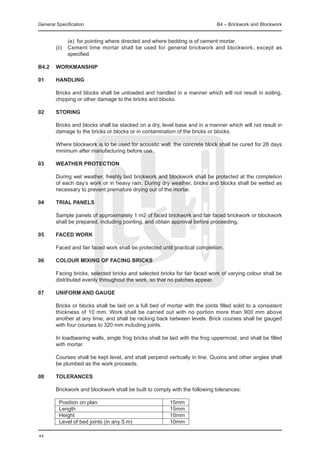 General Specification	                                                        B4 – Brickwork and Blockwork


		       (e) 	for pointing where directed and where bedding is of cement mortar.
	 (ii) 	 Cement lime mortar shall be used for general brickwork and blockwork, except as
         specified.

B4.2	 WORKMANSHIP

01	     Handling

	       Bricks and blocks shall be unloaded and handled in a manner which will not result in soiling,
        chipping or other damage to the bricks and blocks.

02	     Storing

	       Bricks and blocks shall be stacked on a dry, level base and in a manner which will not result in
        damage to the bricks or blocks or in contamination of the bricks or blocks.

	       Where blockwork is to be used for acoustic wall, the concrete block shall be cured for 28 days
        minimum after manufacturing before use.
	
03	weather PROTECTION

	       During wet weather, freshly laid brickwork and blockwork shall be protected at the completion
        of each day’s work or in heavy rain. During dry weather, bricks and blocks shall be wetted as
        necessary to prevent premature drying out of the mortar.

04	     Trial PANELS

	       Sample panels of approximately 1 m2 of faced brickwork and fair faced brickwork or blockwork
        shall be prepared, including pointing, and obtain approval before proceeding.

05	     Faced work

	       Faced and fair faced work shall be protected until practical completion.

06	     Colour mixing of facing bricks

	       Facing bricks, selected bricks and selected bricks for fair faced work of varying colour shall be
        distributed evenly throughout the work, so that no patches appear.

07	     UNIFORM AND GAUGE

	       Bricks or blocks shall be laid on a full bed of mortar with the joints filled solid to a consistent
        thickness of 10 mm. Work shall be carried out with no portion more than 900 mm above
        another at any time, and shall be racking back between levels. Brick courses shall be gauged
        with four courses to 320 mm including joints.

	       In loadbearing walls, single frog bricks shall be laid with the frog uppermost, and shall be filled
        with mortar.

	       Courses shall be kept level, and shall perpend vertically in line. Quoins and other angles shall
        be plumbed as the work proceeds.

08	     TOLERANCES

	       Brickwork and blockwork shall be built to comply with the following tolerances:

	        Position on plan		                              15mm
	        Length		                                        15mm
	        Height		                                        10mm
	        Level of bed joints (in any 5 m)		              10mm

44
 