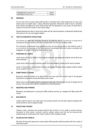 General Specification	                                                        B4 – Brickwork and Blockwork


	        Straightness (in any 5 m)		                     15mm
	        Verticality (in any 3 m)		                      15mm

09	     Bonding

	       70 mm and 105 mm brick walls shall be laid in stretcher bond. Brick walls 225 mm and over
        shall be laid in English bond, unless otherwise specified. Blockwork shall be laid in stretcher
        bond. Bricks throughout the work shall be laid with the perpends in any course not less than a
        quarter of a brick from those in the course below.

	       Notwithstanding the above, faced brick walls and fair faced brickwork or blockwork shall be laid
        with joints to an even and regular pattern.

10	     Ties to concrete STRUCTURE

	       At junctions of walls with concrete structure, tie shall be cast in, cut and pin or shot fire to
        concrete at 320 mm centres vertically to project 250 mm into brick or block walls.

	       For brickwork or blockwork built against the face of concrete structure, ties shall be cast in
        or cut and pin to concrete at 900 mm centres horizontally, 300 mm centres vertically and
        staggered, to project 75 mm into brick or block walls.

11	     Finishing of joints

	       Joints which will not be visible in the finished brickwork and blockwork shall be struck off as the
        work proceeds.

	       Joints which will be exposed shall be struck flush and weather pointed as the work proceeds.

	       Joints in brickwork to which plaster or other wet applied finishes will be applied shall be raked
        out to a depth of 10 mm.

12	     Damp proof course

	       Brickwork shall be flushed up to form a level and even bed with mortar used in the general
        brickwork to receive the horizontal damp proof course.

	       Damp proof course shall be laid in continuous strip with 150 mm laps at end of length and at
        returns, and mortar joint shall be completed to normal thickness.

13	     Wedging and pinning

	       Brickwork and blockwork to structural soffits shall be pinned up, wedged and filled solid with
        mortar.

14	     Building in

	       Lintels shall be built in and solid door and window frames and the like shall be bedded with
        mortar similar to that of adjacent walls.

15	     Holes and chases

	       Chases, holes, recesses and reveals shall be left, formed or cut in walls to receive frames,
        rainwater or other pipes, conduits, electric cables, sleeve and the like as required and
        subsequently be made good with mortar similar to that of adjacent walls.

16	     Glass block panels

	       All sides of structural opening to receive glass block panels shall be painted with two coats of
        bituminous paint.

                                                                                                        45
 