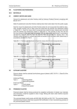 General Specification	                                                        B5 – Plastering and Rendering


B5	     PLASTERING AND RENDERING

B5.1	 Materials

01	     Cement, water and sand

	       Cement for plasterwork and other finishes shall be Ordinary Portland Cement complying with
        BS EN 197-1.

	       Water for plasterwork and other finishes shall be clean fresh water taken from the public supply.

	       Sand for mixes for plasterwork and other finishes which do not incorporate lime shall be clean,
        hard, durable crushed rock or clean sand and shall have the particle size distribution stated
        in Table B5.1.1. Sand for mixes which incorporate lime shall be clean natural sand and shall
        have the particle size distribution stated in Table B5.1.2. The quantity of clay, fine silt and
        fine dust present in the sand shall not exceed 10% by mass when determined in accordance
        with BS 812: Part 101, BS 812: Part 102, BS 812: Part 103 and BS 812: Section 105.1. The
        chloride content of sand or crushed rock shall not exceed 0.03% by mass when determined in
        accordance with BS 812: Part 4.

	       Table B5.1.1: Particle size distribution of sand for mixes which do not incorporate lime

			              BS test sieve size	                        Percentage by mass passing
			                  5.00 mm		                                          100
			                  2.36 mm		                                       90 – 100
			                  1.18 mm		                                       70 – 100
			                   600 μm		                                        40 – 80
			                   300 μm		                                         5 – 40
			                   150 μm		                                        0 – 10

	       Table B5.1.2: Particle size distribution of sand for mixes incorporating lime

			              BS test sieve size	                        Percentage by mass passing
			                  2.36 mm		                                          100
			                  1.18 mm		                                       90 - 100
			                   600 μm		                                       55 - 100
			                   300 μm		                                         5 - 50
			                   150 μm		                                         0 - 10

02	     Gypsum plasters

	       Gypsum plaster shall be retarded hemihydrate gypsum plaster to BS 1191:Pt. 1, Class B of the
        following types:

	 Undercoat Plaster
	 Type a -	     1 Browning plaster
				            2 Metal lathing plaster
	 Final Coat Plaster
	 Type b - 	    1 Finish plaster
				            2 Board finish plaster

03	     Premixed plaster

	       Premixed plaster shall be factory-produced by weighted combination of plaster raw materials
        and chemicals. It shall be supplied to sites in bags. Mixing with clean water shall be required
        before application.

	       The premixed plaster shall comply with BS 5262, BS 5492 and BS 1191. The premixed plaster
        manufacturing company shall have acquired ISO certification in their manufacturing process of
        the premixed plaster product.

48
 