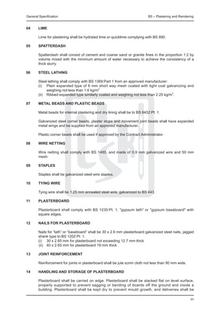 General Specification	                                                       B5 – Plastering and Rendering


04	     LIME

	       Lime for plastering shall be hydrated lime or quicklime complying with BS 890.

05	     SPATTERDASH

	       Spatterdash shall consist of cement and coarse sand or granite fines in the proportion 1:2 by
        volume mixed with the minimum amount of water necessary to achieve the consistency of a
        thick slurry.

06	     Steel lathing

	       Steel lathing shall comply with BS 1369:Part 1 from an approved manufacturer:
	       (i) 	 Plain expanded type of 6 mm short way mesh coated with tight coat galvanizing and
               weighing not less than 1.6 kg/m2
	       (ii) 	 Ribbed expanded type similarly coated and weighing not less than 2.25 kg/m2.

07	     Metal beads and Plastic beads
	
	       Metal beads for internal plastering and dry lining shall be to BS 6452:Pt. 1.

	       Galvanized steel corner beads, plaster stops and movement joint beads shall have expanded
        metal wings and be supplied from an approved manufacturer.

	       Plastic corner beads shall be used if approved by the Contract Administrator.

08	     Wire netting

	       Wire netting shall comply with BS 1485, and made of 0.9 mm galvanized wire and 50 mm
        mesh.

09	     Staples

	       Staples shall be galvanized steel wire staples.

10	     Tying wire

	       Tying wire shall be 1.25 mm annealed steel wire, galvanized to BS 443.

11	     Plasterboard

	       Plasterboard shall comply with BS 1230:Pt. 1, "gypsum lath" or "gypsum baseboard" with
        square edges.

12	     Nails for plasterboard

	 Nails for “lath” or “baseboard” shall be 30 x 2.6 mm plasterboard galvanized steel nails, jagged
  shank type to BS 1202:Pt. 1.
	 (i) 	 30 x 2.65 mm for plasterboard not exceeding 12.7 mm thick
		(ii) 	 40 x 2.65 mm for plasterboard 19 mm thick

13	Joint reinforcement

	       Reinforcement for joints in plasterboard shall be jute scrim cloth not less than 90 mm wide.

14	     Handling and storage of plasterboard

	       Plasterboard shall be carried on edge. Plasterboard shall be stacked flat on level surface,
        properly supported to prevent sagging or bending of boards off the ground and inside a
        building. Plasterboard shall be kept dry to prevent mould growth, and deliveries shall be

                                                                                                       49
 