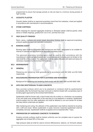 General Specification	                                                        B5 – Plastering and Rendering


        programmed to ensure that storage periods on site are kept to a minimum during periods of
        high humidity.

15	     Acoustic plaster

	       Acoustic plaster shall be an approved proprietary brand free from asbestos, mixed and applied
        in accordance with manufacturer’s recommendations.

16	     Stone chippings

	       Stone chippings for exposed aggregate rendering or Shanghai plaster shall be granite, white
        stone or marble chippings, graded from 3 to 5 mm, and free from dust.

17	     High quality finishes

	       Resin, epoxy, urethane and acrylic based decorative finishes shall be approved proprietary
        products applied by approved specialist contractors.

18	     Bonding Agent

	       Bonding agent shall be compatible with background and finish, designated to be suitable for
        internal or external use and shall be an approved proprietary brand.

	       The approved proprietary bonding agent shall be used in strict accordance with the
        manufacturer’s technical specifications and recommendations, including and not limited to the
        valid shelf life of the product. The expiry date shall be clearly indicated with label and stamp for
        necessary inspection by the Contract Administrator.

B5.2	 Workmanship

01	     General

	       Plastering and rendering shall generally be in accordance with BS 5492 and BS 5262
        respectively.

02	     Background preparation for plastering and rendering

	       Background for plastering and rendering shall comply with BS 5385:1995 and BS 8000:1989.

03	     Applying spatterdash to new concrete

	       New concrete surfaces which are to be plastered or rendered shall be spatterdashed
        immediately after the formwork has been removed or shall be treated with a proprietary type of
        bonding agent approved by the Contract Administrator.

	       Spatterdash shall be thrown with a hand trowel onto the surface to a thickness not exceeding
        6 mm and shall cover at least 60% of the area that is to be plastered or rendered. Spatterdash
        shall be wetted one hour after application and shall be allowed to cure and harden for at least
        two days before undercoats are applied.

	       After hardening and curing, the adhesion of the spatterdash coat shall be checked by brushing
        with a stiff wire brush. Where spatterdash is easily removed, loosened spatterdash shall be
        completely removed. Spatterdash shall be re-applied and re-inspected after 7 days.

04	     Preparation of hardened concrete to renders

	       Existing concrete surfaces shall be hacked uniformly over the complete area to expose the
        aggregate over at least 50% of the area.

	       High pressure water jet shall be used to remove efflorescence, laitance, oil, formwork release

50
 