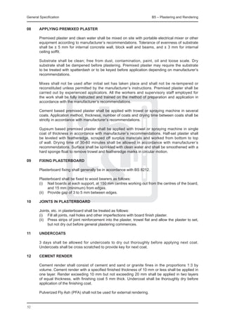 General Specification	                                                          B5 – Plastering and Rendering


08	     APPLYING Premixed plaster

	       Premixed plaster and clean water shall be mixed on site with portable electrical mixer or other
        equipment according to manufacturer’s recommendations. Tolerance of evenness of substrate
        shall be ± 5 mm for internal concrete wall, block wall and beams, and ± 3 mm for internal
        ceiling soffit.

	       Substrate shall be clean; free from dust, contamination, paint, oil and loose scale. Dry
        substrate shall be dampened before plastering. Premixed plaster may require the substrate
        to be treated with spatterdash or to be keyed before application depending on manufacturer’s
        recommendations.

	       Mixes shall not be used after initial set has taken place and shall not be re-tempered or
        reconstituted unless permitted by the manufacturer’s instructions. Premixed plaster shall be
        carried out by experienced applicators. All the workers and supervisory staff employed for
        the work shall be fully instructed and trained on the method of preparation and application in
        accordance with the manufacturer’s recommendations.

	       Cement based premixed plaster shall be applied with trowel or spraying machine in several
        coats. Application method, thickness, number of coats and drying time between coats shall be
        strictly in accordance with manufacturer’s recommendations.

	       Gypsum based premixed plaster shall be applied with trowel or spraying machine in single
        coat of thickness in accordance with manufacturer’s recommendations. Half-set plaster shall
        be leveled with featheredge, scraped off surplus materials and worked from bottom to top
        of wall. Drying time of 30-60 minutes shall be allowed in accordance with manufacturer’s
        recommendations. Surface shall be sprinkled with clean water and shall be smoothened with a
        hard sponge float to remove trowel and featheredge marks in circular motion.

09	     Fixing plasterboard

	       Plasterboard fixing shall generally be in accordance with BS 8212.

	       Plasterboard shall be fixed to wood bearers as follows:
	       (i) 	 Nail boards at each support, at 150 mm centres working out from the centres of the board,
               and 15 mm (minimum) from edges.
	       (ii) 	 Provide gap of 3 to 5 mm between edges.

10	Joints in plasterboard

	       Joints, etc. in plasterboard shall be treated as follows:
	       (i) 	 Fill all joints, nail holes and other imperfections with board finish plaster.
	       (ii) 	 Press strips of joint reinforcement into the plaster, trowel flat and allow the plaster to set,
               but not dry out before general plastering commences.

11	     Undercoats

	       3 days shall be allowed for undercoats to dry out thoroughly before applying next coat.
        Undercoats shall be cross scratched to provide key for next coat.

12	     Cement render

	       Cement render shall consist of cement and sand or granite fines in the proportions 1:3 by
        volume. Cement render with a specified finished thickness of 10 mm or less shall be applied in
        one layer. Render exceeding 10 mm but not exceeding 20 mm shall be applied in two layers
        of equal thickness, with finishing coat 5 mm thick. Undercoat shall be thoroughly dry before
        application of the finishing coat.

	       Pulverized Fly Ash (PFA) shall not be used for external rendering.


52
 