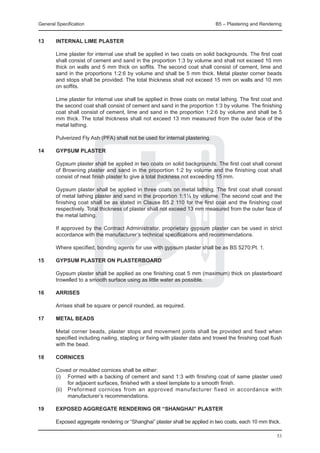 General Specification	                                                         B5 – Plastering and Rendering


13	     INTErnal lime plaster

	       Lime plaster for internal use shall be applied in two coats on solid backgrounds. The first coat
        shall consist of cement and sand in the proportion 1:3 by volume and shall not exceed 10 mm
        thick on walls and 5 mm thick on soffits. The second coat shall consist of cement, lime and
        sand in the proportions 1:2:6 by volume and shall be 5 mm thick. Metal plaster corner beads
        and stops shall be provided. The total thickness shall not exceed 15 mm on walls and 10 mm
        on soffits.

	       Lime plaster for internal use shall be applied in three coats on metal lathing. The first coat and
        the second coat shall consist of cement and sand in the proportion 1:3 by volume. The finishing
        coat shall consist of cement, lime and sand in the proportion 1:2:6 by volume and shall be 5
        mm thick. The total thickness shall not exceed 13 mm measured from the outer face of the
        metal lathing.

	       Pulverized Fly Ash (PFA) shall not be used for internal plastering.

14	     Gypsum plaster

	       Gypsum plaster shall be applied in two coats on solid backgrounds. The first coat shall consist
        of Browning plaster and sand in the proportion 1:2 by volume and the finishing coat shall
        consist of neat finish plaster to give a total thickness not exceeding 15 mm.

	       Gypsum plaster shall be applied in three coats on metal lathing. The first coat shall consist
        of metal lathing plaster and sand in the proportion 1:1½ by volume. The second coat and the
        finishing coat shall be as stated in Clause B5.2 110 for the first coat and the finishing coat
        respectively. Total thickness of plaster shall not exceed 13 mm measured from the outer face of
        the metal lathing.

	       If approved by the Contract Administrator, proprietary gypsum plaster can be used in strict
        accordance with the manufacturer’s technical specifications and recommendations.

	       Where specified, bonding agents for use with gypsum plaster shall be as BS 5270:Pt. 1.

15	     Gypsum plaster on plasterboard

	       Gypsum plaster shall be applied as one finishing coat 5 mm (maximum) thick on plasterboard
        trowelled to a smooth surface using as little water as possible.

16	     Arrises

	       Arrises shall be square or pencil rounded, as required.

17	     Metal beads

	       Metal corner beads, plaster stops and movement joints shall be provided and fixed when
        specified including nailing, stapling or fixing with plaster dabs and trowel the finishing coat flush
        with the bead.

18	     Cornices

	       Coved or moulded cornices shall be either:
	       (i) 	 Formed with a backing of cement and sand 1:3 with finishing coat of same plaster used
               for adjacent surfaces, finished with a steel template to a smooth finish.
	       (ii) 	 Preformed cornices from an approved manufacturer fixed in accordance with
               manufacturer’s recommendations.

19	     Exposed aggregate rendering or “Shanghai” plaster

	       Exposed aggregate rendering or “Shanghai” plaster shall be applied in two coats, each 10 mm thick.

                                                                                                          53
 